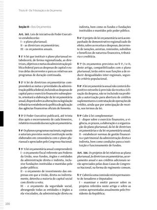 100
Título VI - Da Tributação e do Orçamento
Seção II - Dos Orçamentos
Art. 165. Leis de iniciativa do Poder Executi-
vo estabelecerão:
I - o plano plurianual;
II - as diretrizes orçamentárias;
III - os orçamentos anuais.
§ 1º A lei que instituir o plano plurianual es-
tabelecerá, de forma regionalizada, as dire-
trizes,objetivosemetasdaadministraçãopú-
blica federal para as despesas de capital e ou-
tras delas decorrentes e para as relativas aos
programas de duração continuada.
§ 2º A lei de diretrizes orçamentárias com-
preenderá as metas e prioridades da adminis-
traçãopúblicafederal,incluindoasdespesasde
capital para o exercício financeiro subseqüen-
te, orientará a elaboração da lei orçamentária
anual,disporásobreasalteraçõesnalegislação
tributáriaeestabeleceráapolíticadeaplicação
das agências financeiras oficiais de fomento.
§ 3º O Poder Executivo publicará, até trinta
dias após o encerramento de cada bimestre,
relatórioresumidodaexecuçãoorçamentária.
§ 4º Osplanoseprogramasnacionais,regionais
e setoriais previstos nesta Constituição serão
elaborados em consonância com o plano plu-
rianualeapreciadospeloCongressoNacional.
§ 5º A lei orçamentária anual compreenderá:
I - o orçamento fiscal referente aos Poderes
da União, seus fundos, órgãos e entidades
da administração direta e indireta, inclu-
sive fundações instituídas e mantidas pelo
poder público;
II - o orçamento de investimento das em-
presas em que a União, direta ou indireta-
mente, detenha a maioria do capital social
com direito a voto;
III - o orçamento da seguridade social,
abrangendo todas as entidades e órgãos a
ela vinculados, da administração direta ou
indireta, bem como os fundos e fundações
instituídos e mantidos pelo poder público.
§ 6º O projeto de lei orçamentária será acom-
panhado de demonstrativo regionalizado do
efeito,sobreasreceitasedespesas,decorren-
te de isenções, anistias, remissões, subsídios
e benefícios de natureza financeira, tributá-
ria e creditícia.
§ 7º Os orçamentos previstos no § 5º, I e II,
deste artigo, compatibilizados com o plano
plurianual, terão entre suas funções a de re-
duzir desigualdades inter-regionais, segun-
do critério populacional.
§ 8º Aleiorçamentáriaanualnãoconterádis-
positivo estranho à previsão da receita e à fi-
xação da despesa, não se incluindo na proibi-
ção a autorização para abertura de créditos
suplementaresecontrataçãodeoperaçõesde
crédito, ainda que por antecipação de recei-
ta, nos termos da lei.
§ 9º Cabe à lei complementar:
I - dispor sobre o exercício financeiro, a vi-
gência, os prazos, a elaboração e a organiza-
ção do plano plurianual, da lei de diretrizes
orçamentárias e da lei orçamentária anual;
II - estabelecer normas de gestão financei-
ra e patrimonial da administração direta e
indireta, bem como condições para a insti-
tuição e funcionamento de fundos.
Art. 166. Os projetos de lei relativos ao plano
plurianual,àsdiretrizesorçamentárias,aoor-
çamento anual e aos créditos adicionais se-
rão apreciados pelas duas Casas do Congres-
so Nacional, na forma do regimento comum.
§ 1º Caberáaumacomissãomistapermanen-
te de Senadores e Deputados:
I - examinar e emitir parecer sobre os
projetos referidos neste artigo e sobre as
contas apresentadas anualmente pelo Pre-
sidente da República;
 