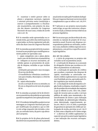 101
Título VI - Da Tributação e do Orçamento
II - examinar e emitir parecer sobre os
planos e programas nacionais, regionais
e setoriais previstos nesta Constituição e
exercer o acompanhamento e a fiscaliza-
ção orçamentária, sem prejuízo da atua-
ção das demais comissões do Congresso
Nacional e de suas Casas, criadas de acordo
com o art. 58.
§ 2º As emendas serão apresentadas na co-
missão mista, que sobre elas emitirá parecer,
e apreciadas, na forma regimental, pelo ple-
nário das duas Casas do Congresso Nacional.
§ 3º Asemendasaoprojetodeleidoorçamen-
toanualouaosprojetosqueomodifiquemso-
mente podem ser aprovadas caso:
I - sejam compatíveis com o plano pluria-
nual e com a lei de diretrizes orçamentárias;
II - indiquem os recursos necessários, ad-
mitidos apenas os provenientes de anula-
ção de despesa, excluídas as que incidam
sobre:
a) dotações para pessoal e seus encargos;
b) serviço da dívida;
c) transferências tributárias constitucio-
nais para Estados, Municípios e o Distrito
Federal; ou
III - sejam relacionadas:
a) com a correção de erros ou omissões; ou
b) com os dispositivos do texto do projeto
de lei.
§ 4º As emendas ao projeto de lei de diretri-
zesorçamentáriasnãopoderãoseraprovadas
quandoincompatíveiscomoplanoplurianual.
§ 5º O Presidente da República poderá enviar
mensagem ao Congresso Nacional para pro-
por modificação nos projetos a que se refe-
re este artigo enquanto não iniciada a vota-
ção, na comissão mista, da parte cuja altera-
ção é proposta.
§ 6º Os projetos de lei do plano plurianual,
dasdiretrizesorçamentáriasedoorçamento
anualserãoenviadospeloPresidentedaRepú-
blicaaoCongressoNacional,nostermosdalei
complementar a que se refere o art. 165, § 9º.
§ 7º Aplicam-se aos projetos mencionados
neste artigo, no que não contrariar o dispos-
tonesta Seção,asdemaisnormasrelativasao
processo legislativo.
§ 8º Os recursos que, em decorrência de veto,
emenda ou rejeição do projeto de lei orça-
mentária anual, ficarem sem despesas cor-
respondentespoderão serutilizados,confor-
me o caso, mediante créditos especiais ou su-
plementares, com prévia e específica autori-
zação legislativa.
Art. 167. São vedados:
I - o início de programas ou projetos não
incluídos na lei orçamentária anual;
II - a realização de despesas ou a assunção
de obrigações diretas que excedam os cré-
ditos orçamentários ou adicionais;
III - a realização de operações de créditos
que excedam o montante das despesas de
capital, ressalvadas as autorizadas me-
diante créditos suplementares ou especiais
com finalidade precisa, aprovados pelo Po-
der Legislativo por maioria absoluta;
IV - a vinculação de receita de impostos a ór-
gão, fundo ou despesa, ressalvadas a reparti-
ção do produto da arrecadação dos impostos
a que se referem os arts. 158 e 159, a desti-
nação de recursos para as ações e serviços
públicos de saúde, para manutenção e de-
senvolvimento do ensino e para realização
de atividades da administração tributária,
como determinado, respectivamente, pe-
los arts. 198, § 2º, 212 e 37, XXII, e a prestação
de garantias às operações de crédito por an-
tecipação de receita, previstas no art. 165, §
8º, bem como o disposto no § 4º deste artigo;
V - a abertura de crédito suplementar ou
especial sem prévia autorização legislativa
e sem indicação dos recursos correspon-
dentes;
 