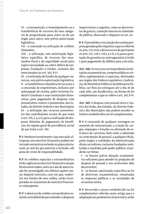 102
Título VI - Da Tributação e do Orçamento
VI - a transposição, o remanejamento ou a
transferência de recursos de uma catego-
ria de programação para outra ou de um
órgão para outro, sem prévia autorização
legislativa;
VII - a concessão ou utilização de créditos
ilimitados;
VIII - a utilização, sem autorização legis-
lativa específica, de recursos dos orça-
mentos fiscal e da seguridade social para
suprir necessidade ou cobrir déficit de em-
presas, fundações e fundos, inclusive dos
mencionados no art. 165, § 5º;
IX - a instituição de fundos de qualquer na-
tureza, sem prévia autorização legislativa;
X - a transferência voluntária de recursos e
a concessão de empréstimos, inclusive por
antecipação de receita, pelos Governos Fe-
deral e Estaduais e suas instituições finan-
ceiras, para pagamento de despesas com
pessoal ativo, inativo e pensionista, dos Es-
tados, do Distrito Federal e dos Municípios;
XI - a utilização dos recursos provenien-
tes das contribuições sociais de que trata
o art. 195, I, a, e II, para a realização de des-
pesas distintas do pagamento de benefí-
cios do regime geral de previdência social
de que trata o art. 201.
§ 1º Nenhum investimento cuja execução ul-
trapasse um exercício financeiro poderá ser
iniciadosempréviainclusãonoplanopluria-
nual, ou sem lei que autorize a inclusão, sob
pena de crime de responsabilidade.
§ 2º Os créditos especiais e extraordinários
terãovigêncianoexercíciofinanceiroemque
forem autorizados, salvo se o ato de autoriza-
ção for promulgado nos últimos quatro me-
ses daquele exercício, caso em que, reaber-
tos nos limites de seus saldos, serão incor-
porados ao orçamento do exercício financei-
ro subseqüente.
§ 3º A abertura de crédito extraordinário so-
mente será admitida para atender a despesas
imprevisíveis e urgentes, como as decorren-
tes de guerra, comoção interna ou calamida-
de pública, observado o disposto no art. 62.
§ 4º Épermitidaavinculaçãodereceitaspró-
priasgeradaspelosimpostosaquesereferem
os arts.155 e156,edosrecursosdequetratam
os arts.157, 158 e 159,I,a e b, e II,paraapres-
tação de garantia ou contragarantia à União
e para pagamento de débitos para com esta.
Art. 168. Osrecursoscorrespondentesàsdo-
taçõesorçamentárias,compreendidososcré-
ditos suplementares e especiais, destinados
aos órgãos dos Poderes Legislativo e Judiciá-
rio,doMinistérioPúblicoedaDefensoriaPú-
blica, ser-lhes-ão entregues até o dia 20 de
cada mês, em duodécimos, na forma da lei
complementar a que se refere o art. 165, § 9º.
Art. 169. A despesa com pessoal ativo e ina-
tivo da União, dos Estados, do Distrito Fede-
ral e dos Municípios não poderá exceder os
limites estabelecidos em lei complementar.
§ 1º A concessão de qualquer vantagem ou
aumento de remuneração, a criação de car-
gos, empregos e funções ou alteração de es-
trutura de carreiras, bem como a admissão
ou contratação de pessoal, a qualquer título,
pelos órgãos e entidades da administração
direta ou indireta, inclusive fundações insti-
tuídas e mantidas pelo poder público, só po-
derão ser feitas:
I - se houver prévia dotação orçamentá-
ria suficiente para atender às projeções de
despesa de pessoal e aos acréscimos dela
decorrentes;
II - se houver autorização específica na lei
de diretrizes orçamentárias, ressalvadas
as empresas públicas e as sociedades de
economia mista.
§ 2º Decorrido o prazo estabelecido na lei
complementar referida neste artigo para a
adaptaçãoaosparâmetrosaliprevistos,serão
 