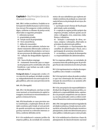 107
Título VII - Da Ordem Econômica e Financeira
Capítulo I - Dos Princípios Gerais da
Atividade Econômica
Art. 170. A ordem econômica, fundada na va-
lorizaçãodotrabalhohumanoenalivreinicia-
tiva, tem por fim assegurar a todos existência
digna, conforme os ditames da justiça social,
observados os seguintes princípios:
I - soberania nacional;
II - propriedade privada;
III - função social da propriedade;
IV - livre concorrência;
V - defesa do consumidor;
VI - defesa do meio ambiente, inclusive me-
diante tratamento diferenciado conforme o
impacto ambiental dos produtos e serviços e
de seus processos de elaboração e prestação;
VII - redução das desigualdades regionais e
sociais;
VIII - busca do pleno emprego;
IX - tratamento favorecido para as empre-
sas de pequeno porte constituídas sob as leis
brasileiras e que tenham sua sede e admi-
nistração no País.
Parágrafo único. É assegurado a todos o li-
vre exercício de qualquer atividade econômi-
ca, independentemente de autorização de ór-
gãos públicos, salvo nos casos previstos em lei.
Art. 171. (Revogado).
Art. 172. A lei disciplinará, com base no inte-
resse nacional, os investimentos de capital es-
trangeiro,incentivaráosreinvestimentosere-
gulará a remessa de lucros.
Art. 173. Ressalvados os casos previstos nes-
ta Constituição, a exploração direta de ativi-
dade econômica pelo Estado só será permiti-
da quando necessária aos imperativos da se-
gurança nacional ou a relevante interesse co-
letivo, conforme definidos em lei.
§ 1º A lei estabelecerá o estatuto jurídico da
empresa pública, da sociedade de economia
mista e de suas subsidiárias que explorem ati-
vidade econômica de produção ou comerciali-
zaçãodebensoudeprestaçãodeserviços,dis-
pondo sobre:
I - sua função social e formas de fiscalização
pelo Estado e pela sociedade;
II - a sujeição ao regime jurídico próprio das
empresas privadas, inclusive quanto aos di-
reitos e obrigações civis, comerciais, traba-
lhistas e tributários;
III - licitação e contratação de obras, ser-
viços, compras e alienações, observados os
princípios da administração pública;
IV - a constituição e o funcionamento dos
conselhos de administração e fiscal, com a
participação de acionistas minoritários;
V - os mandatos, a avaliação de desempenho
e a responsabilidade dos administradores.
§ 2º As empresas públicas e as sociedades de
economia mista não poderão gozar de privilé-
gios fiscais não extensivos às do setor privado.
§ 3º Aleiregulamentaráasrelaçõesdaempre-
sa pública com o Estado e a sociedade.
§ 4º Aleireprimiráoabusodopodereconômi-
co que vise à dominação dos mercados, à eli-
minação da concorrência e ao aumento arbi-
trário dos lucros.
§ 5º Alei,semprejuízodaresponsabilidadein-
dividual dos dirigentes da pessoa jurídica, es-
tabelecerá a responsabilidade desta, sujeitan-
do-a às punições compatíveis com sua nature-
za, nos atos praticados contra a ordem econô-
micaefinanceiraecontraaeconomiapopular.
Art. 174. Comoagentenormativoereguladorda
atividadeeconômica,oEstadoexercerá,nafor-
madalei,asfunçõesdefiscalização,incentivoe
planejamento,sendoestedeterminanteparao
setor público e indicativo para o setor privado.
§ 1º A lei estabelecerá as diretrizes e bases do
planejamento do desenvolvimento nacional
 