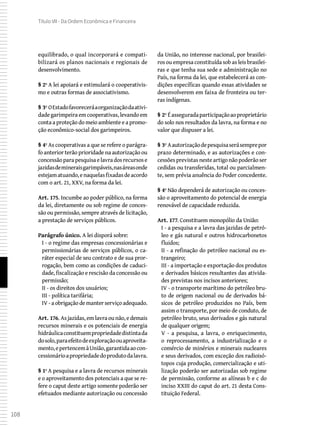108
Título VII - Da Ordem Econômica e Financeira
equilibrado, o qual incorporará e compati-
bilizará os planos nacionais e regionais de
desenvolvimento.
§ 2º A lei apoiará e estimulará o cooperativis-
mo e outras formas de associativismo.
§ 3º OEstadofavoreceráaorganizaçãodaativi-
dadegarimpeiraemcooperativas,levandoem
conta a proteção do meio ambiente e a promo-
ção econômico-social dos garimpeiros.
§ 4º As cooperativas a que se refere o parágra-
fo anterior terão prioridade na autorização ou
concessãoparapesquisaelavradosrecursose
jazidasdemineraisgarimpáveis,nasáreasonde
estejamatuando,enaquelasfixadasdeacordo
com o art. 21, XXV, na forma da lei.
Art. 175. Incumbe ao poder público, na forma
da lei, diretamente ou sob regime de conces-
são ou permissão, sempre através de licitação,
a prestação de serviços públicos.
Parágrafo único. A lei disporá sobre:
I - o regime das empresas concessionárias e
permissionárias de serviços públicos, o ca-
ráter especial de seu contrato e de sua pror-
rogação, bem como as condições de caduci-
dade, fiscalização e rescisão da concessão ou
permissão;
II - os direitos dos usuários;
III - política tarifária;
IV - a obrigação de manter serviço adequado.
Art. 176. As jazidas, em lavra ou não, e demais
recursos minerais e os potenciais de energia
hidráulicaconstituempropriedadedistintada
dosolo,paraefeitodeexploraçãoouaproveita-
mento,epertencemàUnião,garantidaaocon-
cessionárioapropriedadedoprodutodalavra.
§ 1º A pesquisa e a lavra de recursos minerais
e o aproveitamento dos potenciais a que se re-
fere o caput deste artigo somente poderão ser
efetuados mediante autorização ou concessão
da União, no interesse nacional, por brasilei-
ros ou empresa constituída sob as leis brasilei-
ras e que tenha sua sede e administração no
País, na forma da lei, que estabelecerá as con-
dições específicas quando essas atividades se
desenvolverem em faixa de fronteira ou ter-
ras indígenas.
§ 2º Éasseguradaparticipaçãoaoproprietário
do solo nos resultados da lavra, na forma e no
valor que dispuser a lei.
§ 3º Aautorizaçãodepesquisaserásemprepor
prazo determinado, e as autorizações e con-
cessõesprevistasnesteartigonãopoderãoser
cedidas ou transferidas, total ou parcialmen-
te, sem prévia anuência do Poder concedente.
§ 4º Não dependerá de autorização ou conces-
são o aproveitamento do potencial de energia
renovável de capacidade reduzida.
Art. 177. Constituem monopólio da União:
I - a pesquisa e a lavra das jazidas de petró-
leo e gás natural e outros hidrocarbonetos
fluidos;
II - a refinação do petróleo nacional ou es-
trangeiro;
III - a importação e exportação dos produtos
e derivados básicos resultantes das ativida-
des previstas nos incisos anteriores;
IV - o transporte marítimo do petróleo bru-
to de origem nacional ou de derivados bá-
sicos de petróleo produzidos no País, bem
assim o transporte, por meio de conduto, de
petróleo bruto, seus derivados e gás natural
de qualquer origem;
V - a pesquisa, a lavra, o enriquecimento,
o reprocessamento, a industrialização e o
comércio de minérios e minerais nucleares
e seus derivados, com exceção dos radioisó-
topos cuja produção, comercialização e uti-
lização poderão ser autorizadas sob regime
de permissão, conforme as alíneas b e c do
inciso XXIII do caput do art. 21 desta Cons-
tituição Federal.
 