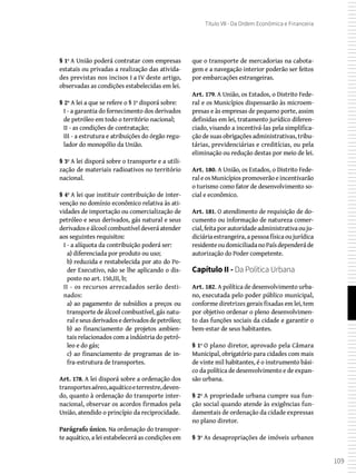 109
Título VII - Da Ordem Econômica e Financeira
§ 1º A União poderá contratar com empresas
estatais ou privadas a realização das ativida-
des previstas nos incisos I a IV deste artigo,
observadas as condições estabelecidas em lei.
§ 2º A lei a que se refere o § 1º disporá sobre:
I - a garantia do fornecimento dos derivados
de petróleo em todo o território nacional;
II - as condições de contratação;
III - a estrutura e atribuições do órgão regu-
lador do monopólio da União.
§ 3º A lei disporá sobre o transporte e a utili-
zação de materiais radioativos no território
nacional.
§ 4º A lei que instituir contribuição de inter-
venção no domínio econômico relativa às ati-
vidades de importação ou comercialização de
petróleo e seus derivados, gás natural e seus
derivados e álcool combustível deverá atender
aos seguintes requisitos:
I - a alíquota da contribuição poderá ser:
a) diferenciada por produto ou uso;
b) reduzida e restabelecida por ato do Po-
der Executivo, não se lhe aplicando o dis-
posto no art. 150,III, b;
II - os recursos arrecadados serão desti-
nados:
a) ao pagamento de subsídios a preços ou
transporte de álcool combustível, gás natu-
raleseusderivadosederivadosdepetróleo;
b) ao financiamento de projetos ambien-
tais relacionados com a indústria do petró-
leo e do gás;
c) ao financiamento de programas de in-
fra-estrutura de transportes.
Art. 178. A lei disporá sobre a ordenação dos
transportesaéreo,aquáticoeterrestre,deven-
do, quanto à ordenação do transporte inter-
nacional, observar os acordos firmados pela
União, atendido o princípio da reciprocidade.
Parágrafo único. Na ordenação do transpor-
te aquático, a lei estabelecerá as condições em
que o transporte de mercadorias na cabota-
gem e a navegação interior poderão ser feitos
por embarcações estrangeiras.
Art. 179. A União, os Estados, o Distrito Fede-
ral e os Municípios dispensarão às microem-
presas e às empresas de pequeno porte, assim
definidas em lei, tratamento jurídico diferen-
ciado, visando a incentivá-las pela simplifica-
ção de suas obrigações administrativas, tribu-
tárias, previdenciárias e creditícias, ou pela
eliminação ou redução destas por meio de lei.
Art. 180. A União, os Estados, o Distrito Fede-
raleosMunicípiospromoverãoeincentivarão
o turismo como fator de desenvolvimento so-
cial e econômico.
Art. 181. O atendimento de requisição de do-
cumento ou informação de natureza comer-
cial,feitaporautoridadeadministrativaouju-
diciáriaestrangeira,apessoafísicaoujurídica
residenteoudomiciliadanoPaísdependeráde
autorização do Poder competente.
Capítulo II - Da Política Urbana
Art. 182. A política de desenvolvimento urba-
no, executada pelo poder público municipal,
conforme diretrizes gerais fixadas em lei, tem
por objetivo ordenar o pleno desenvolvimen-
to das funções sociais da cidade e garantir o
bem-estar de seus habitantes.
§ 1º O plano diretor, aprovado pela Câmara
Municipal, obrigatório para cidades com mais
de vinte mil habitantes, é o instrumento bási-
co da política de desenvolvimento e de expan-
são urbana.
§ 2º A propriedade urbana cumpre sua fun-
ção social quando atende às exigências fun-
damentais de ordenação da cidade expressas
no plano diretor.
§ 3º As desapropriações de imóveis urbanos
 