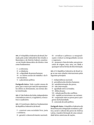 11
Título I - Dos Princípios Fundamentais
Art. 1º A República Federativa do Brasil, for-
mada pela união indissolúvel dos Estados e
Municípios e do Distrito Federal, constitui-
-se em Estado democrático de direito e tem
como fundamentos:
I - a soberania;
II - a cidadania;
III - a dignidade da pessoa humana;
IV - os valores sociais do trabalho e da li-
vre iniciativa;
V - o pluralismo político.
Parágrafo único. Todo o poder emana do
povo, que o exerce por meio de representan-
tes eleitos ou diretamente, nos termos des-
ta Constituição.
Art. 2º São Poderes da União, independentes
e harmônicos entre si, o Legislativo, o Execu-
tivo e o Judiciário.
Art. 3º Constituem objetivos fundamentais
da República Federativa do Brasil:
I - construir uma sociedade livre, justa
e solidária;
II - garantir o desenvolvimento nacional;
III - erradicar a pobreza e a marginali-
zação e reduzir as desigualdades sociais
e regionais;
IV - promover o bem de todos, sem precon-
ceitos de origem, raça, sexo, cor, idade e
quaisquer outras formas de discriminação.
Art. 4º A República Federativa do Brasil re-
ge-se nas suas relações internacionais pelos
seguintes princípios:
I - independência nacional;
II - prevalência dos direitos humanos;
III - autodeterminação dos povos;
IV - não-intervenção;
V - igualdade entre os Estados;
VI - defesa da paz;
VII - solução pacífica dos conflitos;
VIII - repúdio ao terrorismo e ao racismo;
IX - cooperação entre os povos para o pro-
gresso da humanidade;
X - concessão de asilo político.
Parágrafo único. A República Federativa do
Brasil buscará a integração econômica, polí-
tica, social e cultural dos povos da América
Latina, visando à formação de uma comuni-
dade latino-americana de nações.
 
