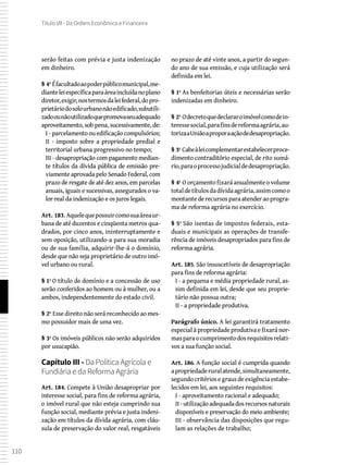 110
Título VII - Da Ordem Econômica e Financeira
serão feitas com prévia e justa indenização
em dinheiro.
§ 4º Éfacultadoaopoderpúblicomunicipal,me-
dianteleiespecíficaparaáreaincluídanoplano
diretor,exigir,nostermosdaleifederal,dopro-
prietáriodosolourbanonãoedificado,subutili-
zadoounãoutilizadoquepromovaseuadequado
aproveitamento, sob pena, sucessivamente, de:
I - parcelamento ou edificação compulsórios;
II - imposto sobre a propriedade predial e
territorial urbana progressivo no tempo;
III - desapropriação com pagamento median-
te títulos da dívida pública de emissão pre-
viamente aprovada pelo Senado Federal, com
prazo de resgate de até dez anos, em parcelas
anuais, iguais e sucessivas, assegurados o va-
lor real da indenização e os juros legais.
Art. 183. Aquelequepossuircomosuaáreaur-
bana de até duzentos e cinqüenta metros qua-
drados, por cinco anos, ininterruptamente e
sem oposição, utilizando-a para sua moradia
ou de sua família, adquirir-lhe-á o domínio,
desde que não seja proprietário de outro imó-
vel urbano ou rural.
§ 1º O título de domínio e a concessão de uso
serão conferidos ao homem ou à mulher, ou a
ambos, independentemente do estado civil.
§ 2º Esse direito não será reconhecido ao mes-
mo possuidor mais de uma vez.
§ 3º Os imóveis públicos não serão adquiridos
por usucapião.
Capítulo III - Da Política Agrícola e
Fundiária e da Reforma Agrária
Art. 184. Compete à União desapropriar por
interesse social, para fins de reforma agrária,
o imóvel rural que não esteja cumprindo sua
função social, mediante prévia e justa indeni-
zação em títulos da dívida agrária, com cláu-
sula de preservação do valor real, resgatáveis
no prazo de até vinte anos, a partir do segun-
do ano de sua emissão, e cuja utilização será
definida em lei.
§ 1º As benfeitorias úteis e necessárias serão
indenizadas em dinheiro.
§ 2º Odecretoquedeclararoimóvelcomodein-
teressesocial,parafinsdereformaagrária,au-
torizaaUniãoaproporaaçãodedesapropriação.
§ 3º Cabeàleicomplementarestabelecerproce-
dimento contraditório especial, de rito sumá-
rio,paraoprocessojudicialdedesapropriação.
§ 4º O orçamento fixará anualmente o volume
totaldetítulosdadívidaagrária,assimcomoo
montantederecursosparaatenderaoprogra-
ma de reforma agrária no exercício.
§ 5º São isentas de impostos federais, esta-
duais e municipais as operações de transfe-
rência de imóveis desapropriados para fins de
reforma agrária.
Art. 185. São insuscetíveis de desapropriação
para fins de reforma agrária:
I - a pequena e média propriedade rural, as-
sim definida em lei, desde que seu proprie-
tário não possua outra;
II - a propriedade produtiva.
Parágrafo único. A lei garantirá tratamento
especial à propriedade produtiva e fixará nor-
masparaocumprimentodosrequisitosrelati-
vos a sua função social.
Art. 186. A função social é cumprida quando
apropriedaderuralatende,simultaneamente,
segundo critérios e graus de exigência estabe-
lecidos em lei, aos seguintes requisitos:
I - aproveitamento racional e adequado;
II -utilizaçãoadequadadosrecursosnaturais
disponíveis e preservação do meio ambiente;
III - observância das disposições que regu-
lam as relações de trabalho;
 