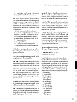 111
Título VII - Da Ordem Econômica e Financeira
IV - exploração que favoreça o bem-estar
dos proprietários e dos trabalhadores.
Art. 187. A política agrícola será planejada e
executada na forma da lei, com a participa-
ção efetiva do setor de produção, envolvendo
produtores e trabalhadores rurais, bem como
dos setores de comercialização, de armaze-
namento e de transportes, levando em conta,
especialmente:
I - os instrumentos creditícios e fiscais;
II - os preços compatíveis com os custos de
produção e a garantia de comercialização;
III - o incentivo à pesquisa e à tecnologia;
IV - a assistência técnica e extensão rural;
V - o seguro agrícola;
VI - o cooperativismo;
VII - a eletrificação rural e irrigação;
VIII - a habitação para o trabalhador rural.
§ 1º Incluem-se no planejamento agrícola as
atividadesagroindustriais,agropecuárias,pes-
queiras e florestais.
§ 2º Serão compatibilizadas as ações de políti-
ca agrícola e de reforma agrária.
Art. 188. Adestinaçãodeterraspúblicasede-
volutasserácompatibilizadacomapolíticaagrí-
colaecomoplanonacionaldereformaagrária.
§ 1º A alienação ou a concessão, a qualquer tí-
tulo, de terras públicas com área superior a
dois mil e quinhentos hectares a pessoa físi-
ca ou jurídica, ainda que por interposta pes-
soa, dependerá de prévia aprovação do Con-
gresso Nacional.
§ 2º Excetuam-sedodispostonoparágrafoan-
terior as alienações ou as concessões de terras
públicas para fins de reforma agrária.
Art. 189. Os beneficiários da distribuição de
imóveis rurais pela reforma agrária receberão
títulosdedomíniooudeconcessãodeuso,ine-
gociáveis pelo prazo de dez anos.
Parágrafo único. Otítulodedomínioeaconces-
sãodeusoserãoconferidosaohomemouàmu-
lher,ouaambos,independentementedoestado
civil, nos termos e condições previstos em lei.
Art. 190. A lei regulará e limitará a aquisição
ou o arrendamento de propriedade rural por
pessoa física ou jurídica estrangeira e estabe-
leceráoscasosquedependerãodeautorização
do Congresso Nacional.
Art. 191. Aqueleque,nãosendoproprietáriode
imóvel rural ou urbano, possua como seu, por
cincoanosininterruptos,semoposição,áreade
terra,emzonarural,nãosuperioracinqüenta
hectares,tornando-aprodutivaporseutraba-
lho ou de sua família, tendo nela sua moradia,
adquirir-lhe-á a propriedade.
Parágrafo único. Os imóveis públicos não se-
rão adquiridos por usucapião.
Capítulo IV - Do Sistema
Financeiro Nacional
Art. 192. Osistemafinanceironacional,estru-
turadodeformaapromoverodesenvolvimen-
to equilibrado do País e a servir aos interesses
dacoletividade,emtodasaspartesqueocom-
põem, abrangendo as cooperativas de crédito,
seráreguladoporleiscomplementaresquedis-
porão, inclusive, sobre a participação do capi-
talestrangeironasinstituiçõesqueointegram.
I - (Revogado).
II - (Revogado).
III - (Revogado).
 a) (Revogado).
 b) (Revogado).
IV - (Revogado).
V - (Revogado).
VI - (Revogado).
VII - (Revogado).
VIII - (Revogado).
§ 1º (Revogado).
§ 2º (Revogado).
§ 3º (Revogado).
 