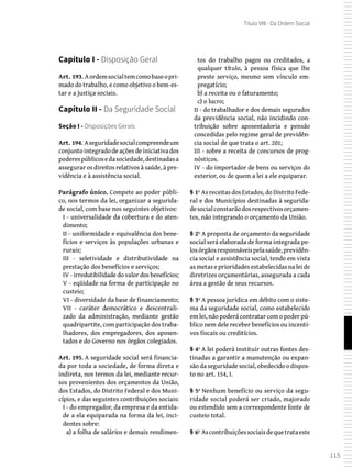 115
Título VIII - Da Ordem Social
Capítulo I - Disposição Geral
Art. 193. Aordemsocialtemcomobaseopri-
mado do trabalho, e como objetivo o bem-es-
tar e a justiça sociais.
Capítulo II - Da Seguridade Social
Seção I - Disposições Gerais
Art. 194. Aseguridadesocialcompreendeum
conjunto integrado de ações de iniciativa dos
poderespúblicosedasociedade,destinadasa
assegurar os direitos relativos à saúde, à pre-
vidência e à assistência social.
Parágrafo único. Compete ao poder públi-
co, nos termos da lei, organizar a segurida-
de social, com base nos seguintes objetivos:
I - universalidade da cobertura e do aten-
dimento;
II - uniformidade e equivalência dos bene-
fícios e serviços às populações urbanas e
rurais;
III - seletividade e distributividade na
prestação dos benefícios e serviços;
IV - irredutibilidade do valor dos benefícios;
V - eqüidade na forma de participação no
custeio;
VI - diversidade da base de financiamento;
VII - caráter democrático e descentrali-
zado da administração, mediante gestão
quadripartite, com participação dos traba-
lhadores, dos empregadores, dos aposen-
tados e do Governo nos órgãos colegiados.
Art. 195. A seguridade social será financia-
da por toda a sociedade, de forma direta e
indireta, nos termos da lei, mediante recur-
sos provenientes dos orçamentos da União,
dos Estados, do Distrito Federal e dos Muni-
cípios, e das seguintes contribuições sociais:
I - do empregador, da empresa e da entida-
de a ela equiparada na forma da lei, inci-
dentes sobre:
a) a folha de salários e demais rendimen-
tos do trabalho pagos ou creditados, a
qualquer título, à pessoa física que lhe
preste serviço, mesmo sem vínculo em-
pregatício;
b) a receita ou o faturamento;
c) o lucro;
II - do trabalhador e dos demais segurados
da previdência social, não incidindo con-
tribuição sobre aposentadoria e pensão
concedidas pelo regime geral de previdên-
cia social de que trata o art. 201;
III - sobre a receita de concursos de prog-
nósticos.
IV - do importador de bens ou serviços do
exterior, ou de quem a lei a ele equiparar.
§ 1º As receitas dos Estados, do Distrito Fede-
ral e dos Municípios destinadas à segurida-
desocialconstarãodosrespectivosorçamen-
tos, não integrando o orçamento da União.
§ 2º A proposta de orçamento da seguridade
social será elaborada de forma integrada pe-
losórgãosresponsáveispelasaúde,previdên-
cia social e assistência social, tendo em vista
as metas e prioridades estabelecidas na lei de
diretrizes orçamentárias, assegurada a cada
área a gestão de seus recursos.
§ 3º A pessoa jurídica em débito com o siste-
ma da seguridade social, como estabelecido
em lei, não poderá contratar com o poder pú-
blico nem dele receber benefícios ou incenti-
vos fiscais ou creditícios.
§ 4º A lei poderá instituir outras fontes des-
tinadas a garantir a manutenção ou expan-
são da seguridade social, obedecido o dispos-
to no art. 154, I.
§ 5º Nenhum benefício ou serviço da segu-
ridade social poderá ser criado, majorado
ou estendido sem a correspondente fonte de
custeio total.
§ 6º Ascontribuiçõessociaisdequetrataeste
 