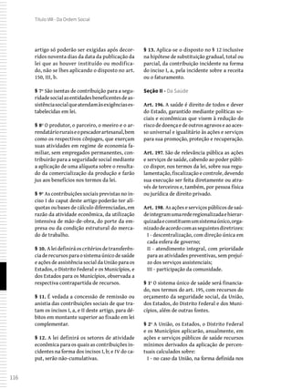 116
Título VIII - Da Ordem Social
artigo só poderão ser exigidas após decor-
ridos noventa dias da data da publicação da
lei que as houver instituído ou modifica-
do, não se lhes aplicando o disposto no art.
150, III, b.
§ 7º São isentas de contribuição para a segu-
ridadesocialasentidadesbeneficentesdeas-
sistênciasocialqueatendamàsexigênciases-
tabelecidas em lei.
§ 8º O produtor, o parceiro, o meeiro e o ar-
rendatárioruraiseopescadorartesanal,bem
como os respectivos cônjuges, que exerçam
suas atividades em regime de economia fa-
miliar, sem empregados permanentes, con-
tribuirão para a seguridade social mediante
a aplicação de uma alíquota sobre o resulta-
do da comercialização da produção e farão
jus aos benefícios nos termos da lei.
§ 9º As contribuições sociais previstas no in-
ciso I do caput deste artigo poderão ter alí-
quotas ou bases de cálculo diferenciadas, em
razão da atividade econômica, da utilização
intensiva de mão-de-obra, do porte da em-
presa ou da condição estrutural do merca-
do de trabalho.
§ 10. Aleidefiniráoscritériosdetransferên-
cia de recursos para o sistema único de saúde
e ações de assistência social da União para os
Estados, o Distrito Federal e os Municípios, e
dos Estados para os Municípios, observada a
respectiva contrapartida de recursos.
§ 11. É vedada a concessão de remissão ou
anistia das contribuições sociais de que tra-
tam os incisos I, a, e II deste artigo, para dé-
bitos em montante superior ao fixado em lei
complementar.
§ 12. A lei definirá os setores de atividade
econômica para os quais as contribuições in-
cidentes na forma dos incisos I, b; e IV do ca-
put, serão não-cumulativas.
§ 13. Aplica-se o disposto no § 12 inclusive
na hipótese de substituição gradual, total ou
parcial, da contribuição incidente na forma
do inciso I, a, pela incidente sobre a receita
ou o faturamento.
Seção II - Da Saúde
Art. 196. A saúde é direito de todos e dever
do Estado, garantido mediante políticas so-
ciais e econômicas que visem à redução do
risco de doença e de outros agravos e ao aces-
so universal e igualitário às ações e serviços
para sua promoção, proteção e recuperação.
Art. 197. São de relevância pública as ações
e serviços de saúde, cabendo ao poder públi-
co dispor, nos termos da lei, sobre sua regu-
lamentação, fiscalização e controle, devendo
sua execução ser feita diretamente ou atra-
vés de terceiros e, também, por pessoa física
ou jurídica de direito privado.
Art. 198. As ações e serviços públicos de saú-
deintegramumarederegionalizadaehierar-
quizadaeconstituemumsistemaúnico,orga-
nizadodeacordocomasseguintesdiretrizes:
I - descentralização, com direção única em
cada esfera de governo;
II - atendimento integral, com prioridade
para as atividades preventivas, sem prejuí-
zo dos serviços assistenciais;
III - participação da comunidade.
§ 1º O sistema único de saúde será financia-
do, nos termos do art. 195, com recursos do
orçamento da seguridade social, da União,
dos Estados, do Distrito Federal e dos Muni-
cípios, além de outras fontes.
§ 2º A União, os Estados, o Distrito Federal
e os Municípios aplicarão, anualmente, em
ações e serviços públicos de saúde recursos
mínimos derivados da aplicação de percen-
tuais calculados sobre:
I - no caso da União, na forma definida nos
 