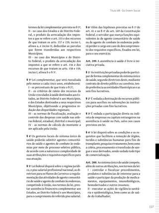 117
Título VIII - Da Ordem Social
termos da lei complementar prevista no § 3º;
II - no caso dos Estados e do Distrito Fede-
ral, o produto da arrecadação dos impos-
tos a que se refere o art. 155 e dos recursos
de que tratam os arts. 157 e 159, inciso I,
alínea a, e inciso II, deduzidas as parcelas
que forem transferidas aos respectivos
Municípios;
III - no caso dos Municípios e do Distri-
to Federal, o produto da arrecadação dos
impostos a que se refere o art. 156 e dos
recursos de que tratam os arts. 158 e 159,
inciso I, alínea b e § 3º.
§ 3º Lei complementar, que será reavaliada
pelo menos a cada cinco anos, estabelecerá:
I - os percentuais de que trata o § 2º;
II - os critérios de rateio dos recursos da
UniãovinculadosàsaúdedestinadosaosEs-
tados, ao Distrito Federal e aos Municípios,
e dos Estados destinados a seus respectivos
Municípios, objetivando a progressiva re-
dução das disparidades regionais;
III - as normas de fiscalização, avaliação e
controle das despesas com saúde nas esfe-
ras federal, estadual, distrital e municipal;
IV - as normas de cálculo do montante a
ser aplicado pela União.
§ 4º Os gestores locais do sistema único de
saúde poderão admitir agentes comunitá-
rios de saúde e agentes de combate às ende-
mias por meio de processo seletivo público,
de acordo com a natureza e complexidade de
suas atribuições e requisitos específicos para
sua atuação.
§ 5º Lei federal disporá sobre o regime jurídi-
co, o piso salarial profissional nacional, as di-
retrizes para os Planos de Carreira e a regula-
mentaçãodasatividadesdeagentecomunitá-
riodesaúdeeagentedecombateàsendemias,
competindo à União, nos termos da lei, pres-
tar assistência financeira complementar aos
Estados, ao Distrito Federal e aos Municípios,
paraocumprimentodoreferidopisosalarial.
§ 6º Além das hipóteses previstas no § 1º do
art. 41 e no § 4º do art. 169 da Constituição
Federal, o servidor que exerça funções equi-
valentes às de agente comunitário de saúde
ou de agente de combate às endemias pode-
rá perder o cargo em caso de descumprimen-
to dos requisitos específicos, fixados em lei,
para o seu exercício.
Art. 199. A assistência à saúde é livre à ini-
ciativa privada.
§ 1º Asinstituiçõesprivadaspoderãopartici-
pardeformacomplementardosistemaúnico
desaúde,segundodiretrizesdeste,mediante
contrato de direito público ou convênio, ten-
dopreferênciaasentidadesfilantrópicaseas
sem fins lucrativos.
§ 2º É vedada a destinação de recursos públi-
cos para auxílios ou subvenções às institui-
ções privadas com fins lucrativos.
§ 3º É vedada a participação direta ou indi-
reta de empresas ou capitais estrangeiros na
assistência à saúde no País, salvo nos casos
previstos em lei.
§ 4º A lei disporá sobre as condições e os re-
quisitos que facilitem a remoção de órgãos,
tecidos e substâncias humanas para fins de
transplante,pesquisaetratamento,bemcomo
a coleta, processamento e transfusão de san-
gue e seus derivados, sendo vedado todo tipo
de comercialização.
Art. 200. Aosistemaúnicodesaúdecompete,
além de outras atribuições, nos termos da lei:
I - controlar e fiscalizar procedimentos,
produtos e substâncias de interesse para a
saúde e participar da produção de medica-
mentos, equipamentos, imunobiológicos,
hemoderivados e outros insumos;
II - executar as ações de vigilância sanitá-
ria e epidemiológica, bem como as de saú-
de do trabalhador;
 