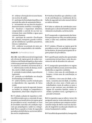 118
Título VIII - Da Ordem Social
III - ordenar a formação de recursos huma-
nos na área de saúde;
IV - participar da formulação da política e da
execução das ações de saneamento básico;
V - incrementar em sua área de atuação o
desenvolvimento científico e tecnológico;
VI - fiscalizar e inspecionar alimentos,
compreendido o controle de seu teor nu-
tricional, bem como bebidas e águas para
consumo humano;
VII - participar do controle e fiscalização
da produção, transporte, guarda e utiliza-
ção de substâncias e produtos psicoativos,
tóxicos e radioativos;
VIII - colaborar na proteção do meio am-
biente, nele compreendido o do trabalho.
Seção III - Da Previdência Social
Art. 201. Aprevidênciasocialseráorganizada
sob a forma de regime geral, de caráter con-
tributivoedefiliaçãoobrigatória,observados
critériosquepreservemoequilíbriofinancei-
ro e atuarial, e atenderá, nos termos da lei, a:
I - cobertura dos eventos de doença, invali-
dez, morte e idade avançada;
II - proteção à maternidade, especialmente
à gestante;
III - proteção ao trabalhador em situação
de desemprego involuntário;
IV - salário-família e auxílio-reclusão para
os dependentes dos segurados de baixa
renda;
V - pensão por morte do segurado, homem
ou mulher, ao cônjuge ou companheiro e
dependentes, observado o disposto no § 2º.
§ 1º É vedada a adoção de requisitos e crité-
rios diferenciados para a concessão de apo-
sentadoria aos beneficiários do regime geral
de previdência social, ressalvados os casos
de atividades exercidas sob condições espe-
ciais que prejudiquem a saúde ou a integri-
dade física e quando se tratar de segurados
portadoresdedeficiência,nostermosdefini-
dos em lei complementar.
§ 2º Nenhum benefício que substitua o salá-
rio de contribuição ou o rendimento do tra-
balho do segurado terá valor mensal inferior
ao salário mínimo.
§ 3º Todos os salários de contribuição consi-
derados para o cálculo de benefício serão de-
vidamente atualizados, na forma da lei.
§ 4º É assegurado o reajustamento dos bene-
fíciosparapreservar-lhes,emcaráterperma-
nente, o valor real, conforme critérios defi-
nidos em lei.
§ 5º É vedada a filiação ao regime geral de
previdência social, na qualidade de segura-
do facultativo, de pessoa participante de re-
gime próprio de previdência.
§ 6º A gratificação natalina dos aposentados
e pensionistas terá por base o valor dos pro-
ventos do mês de dezembro de cada ano.
§ 7º É assegurada aposentadoria no regime
geraldeprevidênciasocial,nostermosdalei,
obedecidas as seguintes condições:
I - trinta e cinco anos de contribuição, se
homem, e trinta anos de contribuição, se
mulher;
II - sessenta e cinco anos de idade, se ho-
mem, e sessenta anos de idade, se mulher,
reduzido em cinco anos o limite para os
trabalhadores rurais de ambos os sexos e
para os que exerçam suas atividades em
regime de economia familiar, nestes in-
cluídos o produtor rural, o garimpeiro e o
pescador artesanal.
§ 8º Os requisitos a que se refere o inciso I do
parágrafo anterior serão reduzidos em cinco
anos, para o professor que comprove exclusi-
vamente tempo de efetivo exercício das fun-
ções de magistério na educação infantil e no
ensino fundamental e médio.
§ 9º Paraefeitodeaposentadoria,éassegurada
 