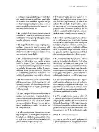 119
Título VIII - Da Ordem Social
a contagem recíproca do tempo de contribui-
ção na administração pública e na ativida-
de privada, rural e urbana, hipótese em que
os diversos regimes de previdência social se
compensarão financeiramente, segundo cri-
térios estabelecidos em lei.
§ 10. Lei disciplinará a cobertura do risco de
acidente do trabalho, a ser atendida concor-
rentementepeloregimegeraldeprevidência
social e pelo setor privado.
§ 11. Os ganhos habituais do empregado, a
qualquer título, serão incorporados ao salá-
rio para efeito de contribuição previdenciá-
riaeconseqüenterepercussãoembenefícios,
nos casos e na forma da lei.
§ 12. Leidisporásobresistemaespecialdein-
clusão previdenciária para atender a traba-
lhadores de baixa renda e àqueles sem ren-
da própria que se dediquem exclusivamente
ao trabalho doméstico no âmbito de sua re-
sidência, desde que pertencentes a famílias
de baixa renda, garantindo-lhes acesso a be-
nefícios de valor igual a um salário-mínimo.
§ 13. Osistemaespecialdeinclusãopreviden-
ciáriadequetratao §12desteartigo teráalí-
quotasecarênciasinferioresàsvigentespara
os demais segurados do regime geral de pre-
vidência social.
Art. 202. Oregimedeprevidênciaprivada,de
caráter complementar e organizado de for-
ma autônoma em relação ao regime geral de
previdência social, será facultativo, basea-
do na constituição de reservas que garan-
tam o benefício contratado, e regulado por
lei complementar.
§ 1º A lei complementar de que trata este ar-
tigo assegurará ao participante de planos de
benefíciosdeentidadesdeprevidênciapriva-
da o pleno acesso às informações relativas à
gestão de seus respectivos planos.
§ 2º As contribuições do empregador, os be-
nefícios e as condições contratuais previstas
nos estatutos, regulamentos e planos de be-
nefícios das entidades de previdência priva-
da não integram o contrato de trabalho dos
participantes, assim como, à exceção dos be-
nefíciosconcedidos,nãointegramaremune-
ração dos participantes, nos termos da lei.
§ 3º É vedado o aporte de recursos a entidade
de previdência privada pela União, Estados,
DistritoFederaleMunicípios,suasautarquias,
fundações, empresas públicas, sociedades de
economia mista e outras entidades públicas,
salvo na qualidade de patrocinador, situação
na qual, em hipótese alguma, sua contribui-
ção normal poderá exceder a do segurado.
§ 4º Lei complementar disciplinará a relação
entre a União, Estados, Distrito Federal ou
Municípios, inclusive suas autarquias, fun-
dações, sociedades de economia mista e em-
presas controladas direta ou indiretamente,
enquantopatrocinadorasdeentidadesfecha-
dasdeprevidênciaprivada,esuasrespectivas
entidades fechadas de previdência privada.
§ 5º A lei complementar de que trata o pará-
grafo anterior aplicar-se-á, no que couber, às
empresas privadas permissionárias ou con-
cessionárias de prestação de serviços públi-
cos, quando patrocinadoras de entidades fe-
chadas de previdência privada.
§ 6º A lei complementar a que se refere o §
4º desteartigoestabeleceráosrequisitosparaa
designaçãodosmembrosdasdiretoriasdasen-
tidadesfechadasdeprevidênciaprivadaedis-
ciplinaráainserçãodosparticipantesnoscole-
giadoseinstânciasdedecisãoemqueseusinte-
ressessejamobjetodediscussãoedeliberação.
Seção IV - Da Assistência Social
Art. 203. A assistência social será prestada
a quem dela necessitar, independentemente
 