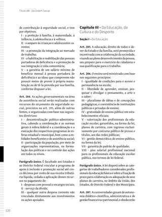 120
Título VIII - Da Ordem Social
de contribuição à seguridade social, e tem
por objetivos:
I - a proteção à família, à maternidade, à
infância, à adolescência e à velhice;
II - o amparo às crianças e adolescentes ca-
rentes;
III - a promoção da integração ao mercado
de trabalho;
IV - a habilitação e reabilitação das pessoas
portadoras de deficiência e a promoção de
sua integração à vida comunitária;
V - a garantia de um salário mínimo de
benefício mensal à pessoa portadora de
deficiência e ao idoso que comprovem não
possuir meios de prover à própria manu-
tenção ou de tê-la provida por sua família,
conforme dispuser a lei.
Art. 204. As ações governamentais na área
da assistência social serão realizadas com
recursos do orçamento da seguridade so-
cial, previstos no art. 195, além de outras
fontes, e organizadas com base nas seguin-
tes diretrizes:
I - descentralização político-administra-
tiva, cabendo a coordenação e as normas
gerais à esfera federal e a coordenação e a
execução dos respectivos programas às es-
feras estadual e municipal, bem como a en-
tidades beneficentes e de assistência social;
II - participação da população, por meio de
organizações representativas, na formu-
lação das políticas e no controle das ações
em todos os níveis.
Parágrafo único. É facultado aos Estados e
ao Distrito Federal vincular a programa de
apoio à inclusão e promoção social até cin-
co décimos por cento de sua receita tributá-
ria líquida, vedada a aplicação desses recur-
sos no pagamento de:
I - despesas com pessoal e encargos sociais;
II - serviço da dívida;
III - qualquer outra despesa corrente não
vinculada diretamente aos investimentos
ou ações apoiados.
Capítulo III - Da Educação, da
Cultura e do Desporto
Seção I - Da Educação
Art. 205. A educação, direito de todos e de-
ver do Estado e da família, será promovida e
incentivada com a colaboração da sociedade,
visandoaoplenodesenvolvimentodapessoa,
seu preparo para o exercício da cidadania e
sua qualificação para o trabalho.
Art. 206. O ensino será ministrado com base
nos seguintes princípios:
I - igualdade de condições para o acesso e
permanência na escola;
II - liberdade de aprender, ensinar, pes-
quisar e divulgar o pensamento, a arte e
o saber;
III - pluralismo de idéias e de concepções
pedagógicas, e coexistência de instituições
públicas e privadas de ensino;
IV - gratuidade do ensino público em esta-
belecimentos oficiais;
V - valorização dos profissionais da edu-
cação escolar, garantidos, na forma da lei,
planos de carreira, com ingresso exclusi-
vamente por concurso público de provas e
títulos, aos das redes públicas;
VI - gestão democrática do ensino público,
na forma da lei;
VII - garantia de padrão de qualidade;
VIII - piso salarial profissional nacional
para os profissionais da educação escolar
pública, nos termos de lei federal.
Parágrafo único. A lei disporá sobre as cate-
gorias de trabalhadores considerados profis-
sionaisdaeducaçãobásicaesobreafixaçãode
prazo para a elaboração ou adequação de seus
planos de carreira, no âmbito da União, dos
Estados, do Distrito Federal e dos Municípios.
Art. 207. Asuniversidadesgozamdeautono-
mia didático-científica, administrativa e de
gestãofinanceiraepatrimonial,eobedecerão
 