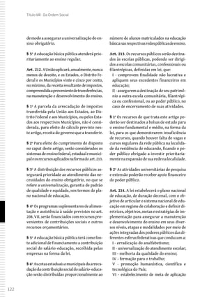 122
Título VIII - Da Ordem Social
demodoaassegurarauniversalizaçãodoen-
sino obrigatório.
§ 5º Aeducaçãobásicapúblicaatenderáprio-
ritariamente ao ensino regular.
Art. 212. AUniãoaplicará,anualmente,nunca
menos de dezoito, e os Estados, o Distrito Fe-
deral e os Municípios vinte e cinco por cento,
no mínimo, da receita resultante de impostos,
compreendidaaprovenientedetransferências,
na manutenção e desenvolvimento do ensino.
§ 1º A parcela da arrecadação de impostos
transferida pela União aos Estados, ao Dis-
trito Federal e aos Municípios, ou pelos Esta-
dos aos respectivos Municípios, não é consi-
derada, para efeito do cálculo previsto nes-
te artigo, receita do governo que a transferir.
§ 2º Para efeito do cumprimento do disposto
no caput deste artigo, serão considerados os
sistemasdeensinofederal,estadualemunici-
paleosrecursosaplicadosnaformado art.213.
§ 3º A distribuição dos recursos públicos as-
segurará prioridade ao atendimento das ne-
cessidades do ensino obrigatório, no que se
refere a universalização, garantia de padrão
de qualidade e equidade, nos termos do pla-
no nacional de educação.
§ 4º Os programas suplementares de alimen-
tação e assistência à saúde previstos no art.
208, VII, serão financiados com recursos pro-
venientes de contribuições sociais e outros
recursos orçamentários.
§ 5º Aeducaçãobásicapúblicaterácomofon-
te adicional de financiamento a contribuição
social do salário-educação, recolhida pelas
empresas na forma da lei.
§ 6º Ascotasestaduaisemunicipaisdaarreca-
daçãodacontribuiçãosocialdosalário-educa-
ção serão distribuídas proporcionalmente ao
número de alunos matriculados na educação
básicanasrespectivasredespúblicasdeensino.
Art. 213. Osrecursospúblicosserãodestina-
dos às escolas públicas, podendo ser dirigi-
dos a escolas comunitárias, confessionais ou
filantrópicas, definidas em lei, que:
I - comprovem finalidade não lucrativa e
apliquem seus excedentes financeiros em
educação;
II - assegurem a destinação de seu patrimô-
nio a outra escola comunitária, filantrópi-
ca ou confessional, ou ao poder público, no
caso de encerramento de suas atividades.
§ 1º Os recursos de que trata este artigo po-
derão ser destinados a bolsas de estudo para
o ensino fundamental e médio, na forma da
lei, para os que demonstrarem insuficiência
de recursos, quando houver falta de vagas e
cursos regulares da rede pública na localida-
de da residência do educando, ficando o po-
der público obrigado a investir prioritaria-
mentenaexpansãodesuaredenalocalidade.
§ 2º As atividades universitárias de pesquisa
e extensão poderão receber apoio financeiro
do poder público.
Art. 214. A lei estabelecerá o plano nacional
de educação, de duração decenal, com o ob-
jetivo de articular o sistema nacional de edu-
cação em regime de colaboração e definir di-
retrizes,objetivos,metaseestratégiasdeim-
plementação para assegurar a manutenção
e desenvolvimento do ensino em seus diver-
sos níveis, etapas e modalidades por meio de
açõesintegradasdospoderespúblicosdasdi-
ferentes esferas federativas que conduzam a:
I - erradicação do analfabetismo;
II - universalização do atendimento escolar;
III - melhoria da qualidade do ensino;
IV - formação para o trabalho;
V - promoção humanística, científica e
tecnológica do País;
VI - estabelecimento de meta de aplicação
 