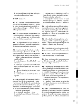 123
Título VIII - Da Ordem Social
de recursos públicos em educação como pro-
porção do produto interno bruto.
Seção II - Da Cultura
Art. 215. O Estado garantirá a todos o ple-
no exercício dos direitos culturais e acesso
às fontes da cultura nacional, e apoiará e in-
centivará a valorização e a difusão das ma-
nifestações culturais.
§ 1º O Estado protegerá as manifestações das
culturaspopulares,indígenaseafro-brasilei-
ras, e das de outros grupos participantes do
processo civilizatório nacional.
§ 2º A lei disporá sobre a fixação de datas co-
memorativas de alta significação para os di-
ferentes segmentos étnicos nacionais.
§ 3º AleiestabeleceráoPlanoNacionaldeCul-
tura, de duração plurianual, visando ao de-
senvolvimentoculturaldoPaíseàintegração
das ações do poder público que conduzem à:
I - defesa e valorização do patrimônio cul-
tural brasileiro;
II - produção, promoção e difusão de bens
culturais;
III - formação de pessoal qualificado para
a gestão da cultura em suas múltiplas di-
mensões;
IV - democratização do acesso aos bens
de cultura;
V - valorização da diversidade étnica e
regional.
Art. 216. Constituempatrimônioculturalbra-
sileiro os bens de natureza material e imate-
rial,tomadosindividualmenteouemconjunto,
portadores de referênciaàidentidade,à ação,
à memória dos diferentes grupos formadores
da sociedade brasileira, nos quais se incluem:
I - as formas de expressão;
II - os modos de criar, fazer e viver;
III - as criações científicas, artísticas e tec-
nológicas;
IV - as obras, objetos, documentos, edifica-
ções e demais espaços destinados às mani-
festações artístico-culturais;
V - os conjuntos urbanos e sítios de valor
histórico, paisagístico, artístico, arqueoló-
gico, paleontológico, ecológico e científico.
§ 1º Opoderpúblico,comacolaboraçãodaco-
munidade,promoveráeprotegeráopatrimô-
nio cultural brasileiro, por meio de inventá-
rios, registros, vigilância, tombamento e de-
sapropriação, e de outras formas de acaute-
lamento e preservação.
§ 2º Cabem à administração pública, na for-
madalei,agestãodadocumentaçãogoverna-
mental e as providências para franquear sua
consulta a quantos dela necessitem.
§ 3º A lei estabelecerá incentivos para a produ-
çãoeoconhecimentodebensevaloresculturais.
§ 4º Os danos e ameaças ao patrimônio cul-
tural serão punidos, na forma da lei.
§ 5º Ficam tombados todos os documentos e
os sítios detentores de reminiscências histó-
ricas dos antigos quilombos.
§ 6º É facultado aos Estados e ao Distrito Fede-
ralvincularafundoestadualdefomentoàcul-
tura até cinco décimos por cento de sua recei-
ta tributária líquida, para o financiamento de
programas e projetos culturais, vedada a apli-
cação desses recursos no pagamento de:
I - despesas com pessoal e encargos sociais;
II - serviço da dívida;
III - qualquer outra despesa corrente não
vinculada diretamente aos investimentos
ou ações apoiados.
Art. 216-A. O Sistema Nacional de Cultura, or-
ganizado em regime de colaboração, de forma
descentralizada e participativa, institui um
processo de gestão e promoção conjunta de
políticas públicas de cultura, democráticas e
 