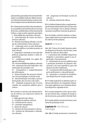 124
Título VIII - Da Ordem Social
permanentes,pactuadasentreosentesdaFede-
ração e a sociedade, tendo por objetivo promo-
verodesenvolvimentohumano,socialeeconô-
micocomplenoexercíciodosdireitosculturais.
§ 1º OSistemaNacionaldeCulturafundamen-
ta-senapolíticanacionaldeculturaenassuas
diretrizes,estabelecidasnoPlanoNacionalde
Cultura, e rege-se pelos seguintes princípios:
I - diversidade das expressões culturais;
II - universalização do acesso aos bens e
serviços culturais;
III - fomento à produção, difusão e circula-
ção de conhecimento e bens culturais;
IV - cooperação entre os entes federados,
os agentes públicos e privados atuantes na
área cultural;
V - integração e interação na execução das
políticas, programas, projetos e ações de-
senvolvidas;
VI - complementaridade nos papéis dos
agentes culturais;
VII -transversalidadedaspolíticasculturais;
VIII - autonomia dos entes federados e das
instituições da sociedade civil;
IX - transparência e compartilhamento
das informações;
X - democratização dos processos decisó-
rios com participação e controle social;
XI - descentralização articulada e pactua-
da da gestão, dos recursos e das ações;
XII - ampliação progressiva dos recursos
contidos nos orçamentos públicos para a
cultura.
§ 2º Constitui a estrutura do Sistema Nacio-
nal de Cultura, nas respectivas esferas da
Federação:
I - órgãos gestores da cultura;
II - conselhos de política cultural;
III - conferências de cultura;
IV - comissões intergestores;
V - planos de cultura;
VI - sistemas de financiamento à cultura;
VII - sistemas de informações e indicado-
res culturais;
VIII - programas de formação na área da
cultura; e
IX - sistemas setoriais de cultura.
§ 3º Lei federal disporá sobre a regulamenta-
çãodoSistemaNacionaldeCultura,bemcomo
de sua articulação com os demais sistemas
nacionais ou políticas setoriais de governo.
§ 4º Os Estados, o Distrito Federal e os Muni-
cípios organizarão seus respectivos sistemas
de cultura em leis próprias.
Seção III - Do Desporto
Art. 217. É dever do Estado fomentar práti-
cas desportivas formais e não formais, como
direito de cada um, observados:
I - a autonomia das entidades desportivas
dirigentes e associações, quanto a sua or-
ganização e funcionamento;
II - a destinação de recursos públicos para
a promoção prioritária do desporto edu-
cacional e, em casos específicos, para a do
desporto de alto rendimento;
III - o tratamento diferenciado para o des-
porto profissional e o não profissional;
IV - a proteção e o incentivo às manifesta-
ções desportivas de criação nacional.
§ 1º O Poder Judiciário só admitirá ações re-
lativas à disciplina e às competições despor-
tivas após esgotarem-se as instâncias da jus-
tiça desportiva, regulada em lei.
§ 2º A justiça desportiva terá o prazo máxi-
mo de sessenta dias, contados da instaura-
ção do processo, para proferir decisão final.
§ 3º Opoderpúblicoincentivaráolazer,como
forma de promoção social.
Capítulo IV - Da Ciência e
Tecnologia
Art. 218. O Estado promoverá e incentivará
 
