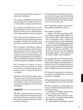 125
Título VIII - Da Ordem Social
o desenvolvimento científico, a pesquisa e a
capacitação tecnológicas.
§ 1º Apesquisacientíficabásicareceberátra-
tamento prioritário do Estado, tendo em vis-
ta o bem público e o progresso das ciências.
§ 2º A pesquisa tecnológica voltar-se-á pre-
ponderantemente para a solução dos pro-
blemas brasileiros e para o desenvolvimen-
to do sistema produtivo nacional e regional.
§ 3º O Estado apoiará a formação de recur-
sos humanos nas áreas de ciência, pesquisa e
tecnologia, e concederá aos que delas se ocu-
pem meios e condições especiais de trabalho.
§ 4º A lei apoiará e estimulará as empresas
que invistam em pesquisa, criação de tecno-
logia adequada ao País, formação e aperfei-
çoamento de seus recursos humanos e que
pratiquem sistemas de remuneração que as-
segurem ao empregado, desvinculada do sa-
lário, participação nos ganhos econômicos
resultantesdaprodutividadedeseutrabalho.
§ 5º É facultado aos Estados e ao Distri-
to Federal vincular parcela de sua receita
orçamentária a entidades públicas de fo-
mento ao ensino e à pesquisa científica e
tecnológica.
Art. 219. O mercado interno integra o patri-
mônio nacional e será incentivado de modo
a viabilizar o desenvolvimento cultural e só-
cio-econômico, o bem-estar da população e
a autonomia tecnológica do País, nos termos
de lei federal.
Capítulo V - Da Comunicação Social
Art. 220. A manifestação do pensamento, a
criação,aexpressãoeainformação,sobqual-
quer forma, processo ou veículo, não sofre-
rão qualquer restrição, observado o dispos-
to nesta Constituição.
§ 1º Nenhumaleiconterádispositivoquepos-
sa constituir embaraço à plena liberdade de
informação jornalística em qualquer veículo
de comunicação social, observado o disposto
no art. 5º, IV, V, X, XIII e XIV.
§ 2º É vedada toda e qualquer censura de na-
tureza política, ideológica e artística.
§ 3º Compete à lei federal:
I - regular as diversões e espetáculos públi-
cos, cabendo ao poder público informar so-
bre a natureza deles, as faixas etárias a que
não se recomendem, locais e horários em
que sua apresentação se mostre inadequada;
II - estabelecer os meios legais que garantam
à pessoa e à família a possibilidade de se de-
fenderem de programas ou programações
de rádio e televisão que contrariem o dis-
posto no art. 221, bem como da propaganda
de produtos, práticas e serviços que possam
ser nocivos à saúde e ao meio ambiente.
§ 4º A propaganda comercial de tabaco, bebi-
das alcoólicas, agrotóxicos, medicamentos e
terapias estará sujeita a restrições legais, nos
termos do inciso II do parágrafo anterior, e
conterá, sempre que necessário, advertência
sobre os malefícios decorrentes de seu uso.
§ 5º Os meios de comunicação social não po-
dem, direta ou indiretamente, ser objeto de
monopólio ou oligopólio.
§ 6º Apublicaçãodeveículoimpressodecomu-
nicação independe de licença de autoridade.
Art. 221. A produção e a programação das
emissoras de rádio e televisão atenderão aos
seguintes princípios:
I - preferência a finalidades educativas, ar-
tísticas, culturais e informativas;
II - promoção da cultura nacional e regio-
nal e estímulo à produção independente
que objetive sua divulgação;
III - regionalização da produção cultural,
 