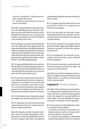 126
Título VIII - Da Ordem Social
artística e jornalística, conforme percen-
tuais estabelecidos em lei;
IV - respeito aos valores éticos e sociais da
pessoa e da família.
Art. 222. Apropriedadedeempresajornalís-
tica e de radiodifusão sonora e de sons e ima-
gens é privativa de brasileiros natos ou natu-
ralizados há mais de dez anos, ou de pessoas
jurídicas constituídas sob as leis brasileiras
e que tenham sede no País.
§ 1º Em qualquer caso, pelo menos setenta por
cento do capital total e do capital votante das
empresasjornalísticasederadiodifusãosonora
edesonseimagensdeverápertencer,diretaou
indiretamente, a brasileiros natos ou naturali-
zados há mais de dez anos, que exercerão obri-
gatoriamente a gestão das atividades e estabe-
lecerão o conteúdo da programação.
§ 2º Aresponsabilidadeeditorialeasativida-
des de seleção e direção da programação vei-
culada são privativas de brasileiros natos ou
naturalizados há mais de dez anos, em qual-
quer meio de comunicação social.
§ 3º Os meios de comunicação social eletrô-
nica, independentemente da tecnologia uti-
lizada para a prestação do serviço, deverão
observar os princípios enunciados no art.
221, na forma de lei específica, que também
garantirá a prioridade de profissionais bra-
sileirosnaexecuçãodeproduçõesnacionais.
§ 4º Leidisciplinaráaparticipaçãodecapital
estrangeironasempresasdequetratao §1º.
§ 5º As alterações de controle societário das
empresas de que trata o § 1º serão comunica-
das ao Congresso Nacional.
Art. 223. Compete ao Poder Executivo outor-
gar e renovar concessão, permissão e autori-
zação para o serviço de radiodifusão sonora e
de sons e imagens, observado o princípio da
complementaridade dos sistemas privado, pú-
blico e estatal.
§ 1º O Congresso Nacional apreciará o ato no
prazo do art. 64, §§ 2º e 4º, a contar do rece-
bimento da mensagem.
§ 2º A não-renovação da concessão ou per-
missão dependerá de aprovação de, no míni-
mo, dois quintos do Congresso Nacional, em
votação nominal.
§ 3º O ato de outorga ou renovação somente
produzirá efeitos legais após deliberação do
Congresso Nacional, na forma dos parágra-
fos anteriores.
§ 4º O cancelamento da concessão ou per-
missão, antes de vencido o prazo, depende
de decisão judicial.
§ 5º O prazo da concessão ou permissão será
de dez anos para as emissoras de rádio e de
quinze para as de televisão.
Art. 224. ParaosefeitosdodispostonesteCa-
pítulo,oCongressoNacionalinstituirá,como
órgão auxiliar, o Conselho de Comunicação
Social, na forma da lei.
Capítulo VI - Do Meio Ambiente
Art. 225. Todos têm direito ao meio ambien-
te ecologicamente equilibrado, bem de uso
comum do povo e essencial à sadia qualida-
de de vida, impondo-se ao poder público e à
coletividade o dever de defendê-lo e preser-
vá-lo para as presentes e futuras gerações.
§ 1º Para assegurar a efetividade desse direi-
to, incumbe ao poder público:
I - preservar e restaurar os processos eco-
lógicos essenciais e prover o manejo ecoló-
gico das espécies e ecossistemas;
II - preservar a diversidade e a integridade
do patrimônio genético do País e fiscalizar
 