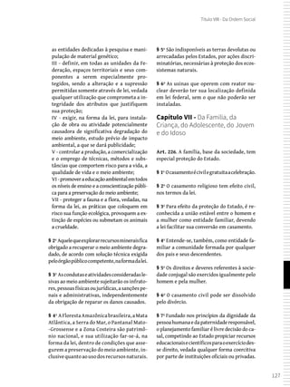 127
Título VIII - Da Ordem Social
as entidades dedicadas à pesquisa e mani-
pulação de material genético;
III - definir, em todas as unidades da Fe-
deração, espaços territoriais e seus com-
ponentes a serem especialmente pro-
tegidos, sendo a alteração e a supressão
permitidas somente através de lei, vedada
qualquer utilização que comprometa a in-
tegridade dos atributos que justifiquem
sua proteção;
IV - exigir, na forma da lei, para instala-
ção de obra ou atividade potencialmente
causadora de significativa degradação do
meio ambiente, estudo prévio de impacto
ambiental, a que se dará publicidade;
V - controlar a produção, a comercialização
e o emprego de técnicas, métodos e subs-
tâncias que comportem risco para a vida, a
qualidade de vida e o meio ambiente;
VI -promoveraeducaçãoambientalemtodos
os níveis de ensino e a conscientização públi-
ca para a preservação do meio ambiente;
VII - proteger a fauna e a flora, vedadas, na
forma da lei, as práticas que coloquem em
risco sua função ecológica, provoquem a ex-
tinção de espécies ou submetam os animais
a crueldade.
§ 2º Aquelequeexplorarrecursosmineraisfica
obrigado a recuperar o meio ambiente degra-
dado, de acordo com solução técnica exigida
peloórgãopúblicocompetente,naformadalei.
§ 3º Ascondutaseatividadesconsideradasle-
sivas ao meio ambiente sujeitarão os infrato-
res,pessoasfísicasoujurídicas,asançõespe-
nais e administrativas, independentemente
da obrigação de reparar os danos causados.
§ 4º AFlorestaAmazônicabrasileira,aMata
Atlântica, a Serra do Mar, o Pantanal Mato-
-Grossense e a Zona Costeira são patrimô-
nio nacional, e sua utilização far-se-á, na
forma da lei, dentro de condições que asse-
gurem a preservação do meio ambiente, in-
clusivequantoaousodosrecursosnaturais.
§ 5º São indisponíveis as terras devolutas ou
arrecadadas pelos Estados, por ações discri-
minatórias, necessárias à proteção dos ecos-
sistemas naturais.
§ 6º As usinas que operem com reator nu-
clear deverão ter sua localização definida
em lei federal, sem o que não poderão ser
instaladas.
Capítulo VII - Da Família, da
Criança, do Adolescente, do Jovem
e do Idoso
Art. 226. A família, base da sociedade, tem
especial proteção do Estado.
§ 1º Ocasamentoécivilegratuitaacelebração.
§ 2º O casamento religioso tem efeito civil,
nos termos da lei.
§ 3º Para efeito da proteção do Estado, é re-
conhecida a união estável entre o homem e
a mulher como entidade familiar, devendo
a lei facilitar sua conversão em casamento.
§ 4º Entende-se, também, como entidade fa-
miliar a comunidade formada por qualquer
dos pais e seus descendentes.
§ 5º Os direitos e deveres referentes à socie-
dade conjugal são exercidos igualmente pelo
homem e pela mulher.
§ 6º O casamento civil pode ser dissolvido
pelo divórcio.
§ 7º Fundado nos princípios da dignidade da
pessoahumanaedapaternidaderesponsável,
o planejamento familiar é livre decisão do ca-
sal, competindo ao Estado propiciar recursos
educacionaisecientíficosparaoexercíciodes-
se direito, vedada qualquer forma coercitiva
por parte de instituições oficiais ou privadas.
 