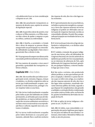 129
Título VIII - Da Ordem Social
e do adolescente levar-se-á em consideração
o disposto no art. 204.
Art. 228. São penalmente inimputáveis os
menores de dezoito anos, sujeitos às normas
da legislação especial.
Art. 229. Ospaistêmodeverdeassistir,criar
e educar os filhos menores, e os filhos maio-
res têm o dever de ajudar e amparar os pais
na velhice, carência ou enfermidade.
Art. 230. A família, a sociedade e o Estado
têm o dever de amparar as pessoas idosas,
assegurando sua participação na comunida-
de, defendendo sua dignidade e bem-estar e
garantindo-lhes o direito à vida.
§ 1º Osprogramasdeamparoaosidososserão
executadospreferencialmenteemseuslares.
§ 2º Aos maiores de sessenta e cinco anos é
garantida a gratuidade dos transportes co-
letivos urbanos.
Capítulo VIII - Dos Índios
Art. 231. Sãoreconhecidosaosíndiossuaor-
ganização social, costumes, línguas, crenças
e tradições, e os direitos originários sobre as
terras que tradicionalmente ocupam, com-
petindo à União demarcá-las, proteger e fa-
zer respeitar todos os seus bens.
§ 1º São terras tradicionalmente ocupadas
pelos índios as por eles habitadas em caráter
permanente, as utilizadas para suas ativida-
des produtivas, as imprescindíveis à preser-
vação dos recursos ambientais necessários a
seubem-estareasnecessáriasasuareprodu-
ção física e cultural, segundo seus usos, cos-
tumes e tradições.
§ 2º As terras tradicionalmente ocupadas
pelos índios destinam-se a sua posse per-
manente, cabendo-lhes o usufruto exclusivo
das riquezas do solo, dos rios e dos lagos ne-
las existentes.
§ 3º O aproveitamento dos recursos hídricos,
incluídosospotenciaisenergéticos,apesqui-
sa e a lavra das riquezas minerais em terras
indígenas só podem ser efetivados com au-
torização do Congresso Nacional, ouvidas as
comunidades afetadas, ficando-lhes assegu-
rada participação nos resultados da lavra, na
forma da lei.
§ 4º Asterrasdequetrataesteartigosãoina-
lienáveis e indisponíveis, e os direitos sobre
elas, imprescritíveis.
§ 5º É vedada a remoção dos grupos indíge-
nas de suas terras, salvo, ad referendum do
CongressoNacional,emcasodecatástrofeou
epidemia que ponha em risco sua população,
ou no interesse da soberania do País, após
deliberação do Congresso Nacional, garanti-
do, em qualquer hipótese, o retorno imedia-
to logo que cesse o risco.
§ 6º São nulos e extintos, não produzindo
efeitos jurídicos, os atos que tenham por ob-
jeto a ocupação, o domínio e a posse das ter-
ras a que se refere este artigo, ou a explora-
ção das riquezas naturais do solo, dos rios e
dos lagos nelas existentes, ressalvado rele-
vante interesse público da União, segundo o
que dispuser lei complementar, não gerando
a nulidade e a extinção direito a indenização
ou a ações contra a União, salvo, na forma da
lei, quanto às benfeitorias derivadas da ocu-
pação de boa-fé.
§ 7º Não se aplica às terras indígenas o dis-
posto no art. 174, §§ 3º e 4º.
Art. 232. Os índios, suas comunidades e or-
ganizações são partes legítimas para ingres-
sar em juízo em defesa de seus direitos e in-
teresses, intervindo o Ministério Público em
todos os atos do processo.
 