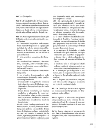 133
Título IX - Das Disposições Constitucionais Gerais
Art. 233. (Revogado).
Art. 234. É vedado à União, direta ou indire-
tamente, assumir, em decorrência da cria-
çãodeEstado,encargosreferentesadespesas
com pessoal inativo e com encargos e amor-
tizações da dívida interna ou externa da ad-
ministração pública, inclusive da indireta.
Art. 235. Nos dez primeiros anos da criação
deEstado,serãoobservadasasseguintesnor-
mas básicas:
I - a Assembléia Legislativa será compos-
ta de dezessete Deputados se a população
do Estado for inferior a seiscentos mil ha-
bitantes, e de vinte e quatro se igual ou
superior a esse número, até um milhão e
quinhentos mil;
II - o Governo terá no máximo dez Secre-
tarias;
III - o Tribunal de Contas terá três mem-
bros, nomeados, pelo Governador eleito,
dentre brasileiros de comprovada idonei-
dade e notório saber;
IV - o Tribunal de Justiça terá sete desem-
bargadores;
V - os primeiros desembargadores serão
nomeados pelo Governador eleito, escolhi-
dos da seguinte forma:
a) cinco dentre os magistrados com mais
de trinta e cinco anos de idade, em exer-
cício na área do novo Estado ou do Estado
originário;
b) dois dentre promotores, nas mesmas
condições, e advogados de comprova-
da idoneidade e saber jurídico, com dez
anos, no mínimo, de exercício profissio-
nal, obedecido o procedimento fixado na
Constituição;
VI - no caso de Estado proveniente de Ter-
ritório Federal, os cinco primeiros desem-
bargadores poderão ser escolhidos dentre
juízes de direito de qualquer parte do País;
VII - em cada comarca, o primeiro juiz de
direito, o primeiro promotor de justiça e o
primeiro defensor público serão nomeados
pelo Governador eleito após concurso pú-
blico de provas e títulos;
VIII - até a promulgação da Constituição
estadual, responderão pela Procuradoria-
Geral, pela Advocacia-Geral e pela Defen-
soria-Geral do Estado advogados de notó-
rio saber, com trinta e cinco anos de idade,
no mínimo, nomeados pelo Governador
eleito e demissíveis ad nutum;
IX - se o novo Estado for resultado de trans-
formação de Território Federal, a transfe-
rência de encargos financeiros da União
para pagamento dos servidores optantes
que pertenciam à administração federal
ocorrerá da seguinte forma:
a) no sexto ano de instalação, o Estado
assumirá vinte por cento dos encargos
financeiros para fazer face ao pagamen-
to dos servidores públicos, ficando ain-
da o restante sob a responsabilidade da
União;
b) no sétimo ano, os encargos do Estado
serão acrescidos de trinta por cento e, no
oitavo, dos restantes cinqüenta por cento;
X - as nomeações que se seguirem às pri-
meiras, para os cargos mencionados neste
artigo, serão disciplinadas na Constituição
estadual;
XI - as despesas orçamentárias com pes-
soal não poderão ultrapassar cinqüenta
por cento da receita do Estado.
Art. 236. Os serviços notariais e de registro
são exercidos em caráter privado, por dele-
gação do poder público.
§ 1º Lei regulará as atividades, disciplinará
a responsabilidade civil e criminal dos no-
tários, dos oficiais de registro e de seus pre-
postos, e definirá a fiscalização de seus atos
pelo Poder Judiciário.
§ 2º Lei federal estabelecerá normas gerais
para fixação de emolumentos relativos aos
atos praticados pelos serviços notariais e de
registro.
 