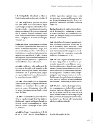 135
Título IX - Das Disposições Constitucionais Gerais
§ 2º OColégioPedroII,localizadonacidadedo
RiodeJaneiro,serámantidonaórbitafederal.
Art. 243. As glebas de qualquer região do
País onde forem localizadas culturas ilegais
deplantaspsicotrópicasserãoimediatamen-
te expropriadas e especificamente destina-
das ao assentamento de colonos, para o cul-
tivo de produtos alimentícios e medicamen-
tosos, sem qualquer indenização ao proprie-
tário e sem prejuízo de outras sanções pre-
vistas em lei.
Parágrafo único. Todoequalquerbemdeva-
loreconômicoapreendidoemdecorrênciado
tráficoilícitodeentorpecentesedrogasafins
será confiscado e reverterá em benefício de
instituições e pessoal especializados no tra-
tamento e recuperação de viciados e no apa-
relhamento e custeio de atividades de fisca-
lização, controle, prevenção e repressão do
crime de tráfico dessas substâncias.
Art. 244. A lei disporá sobre a adaptação dos
logradouros,dosedifíciosdeusopúblicoedos
veículos de transporte coletivo atualmente
existentes a fim de garantir acesso adequa-
do às pessoas portadoras de deficiência, con-
forme o disposto no art. 227, § 2º.
Art. 245. A lei disporá sobre as hipóteses e
condições em que o poder público dará as-
sistência aos herdeiros e dependentes ca-
rentes de pessoas vitimadas por crime dolo-
so, sem prejuízo da responsabilidade civil do
autor do ilícito.
Art. 246. Évedadaaadoçãodemedidaprovi-
sória na regulamentação de artigo da Cons-
tituição cuja redação tenha sido alterada por
meio de emenda promulgada entre 1º de ja-
neiro de 1995 até a promulgação desta emen-
da, inclusive.
Art. 247. As leis previstas no inciso III do § 1º
do art. 41 e no § 7º do art. 169 estabelecerão
critérios e garantias especiais para a perda
do cargo pelo servidor público estável que,
em decorrência das atribuições de seu car-
go efetivo, desenvolva atividades exclusivas
de Estado.
Parágrafo único. Na hipótese de insuficiên-
cia de desempenho, a perda do cargo somen-
te ocorrerá mediante processo administrati-
vo em que lhe sejam assegurados o contradi-
tório e a ampla defesa.
Art. 248. Os benefícios pagos, a qualquer tí-
tulo, pelo órgão responsável pelo regime ge-
ral de previdência social, ainda que à conta
do Tesouro Nacional, e os não sujeitos ao li-
mite máximo de valor fixado para os benefí-
cios concedidos por esse regime observarão
os limites fixados no art. 37, XI.
Art. 249. Com o objetivo de assegurar recur-
sos para o pagamento de proventos de apo-
sentadoria e pensões concedidas aos respec-
tivos servidores e seus dependentes, em adi-
ção aos recursos dos respectivos tesouros, a
União, os Estados, o Distrito Federal e os Mu-
nicípios poderão constituir fundos integra-
dos pelos recursos provenientes de contri-
buições e por bens, direitos e ativos de qual-
quernatureza,medianteleiquedisporásobre
a natureza e a administração desses fundos.
Art. 250. Com o objetivo de assegurar recur-
sosparaopagamentodosbenefíciosconcedi-
dos pelo regime geral de previdência social,
em adição aos recursos de sua arrecadação, a
Uniãopoderáconstituirfundointegradopor
bens, direitos e ativos de qualquer natureza,
mediante lei que disporá sobre a natureza e
administração desse fundo.
Brasília, 5 de outubro de 1988.
 