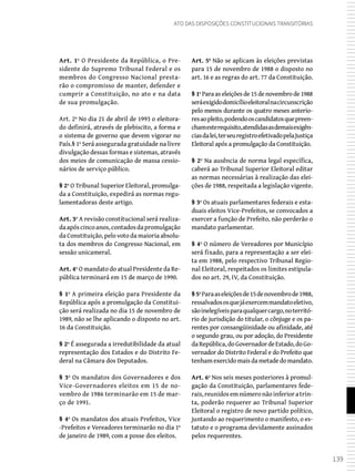 139
Ato das Disposições Constitucionais Transitórias
Art. 1º O Presidente da República, o Pre-
sidente do Supremo Tribunal Federal e os
membros do Congresso Nacional presta-
rão o compromisso de manter, defender e
cumprir a Constituição, no ato e na data
de sua promulgação.
Art. 2º No dia 21 de abril de 1993 o eleitora-
do definirá, através de plebiscito, a forma e
o sistema de governo que devem vigorar no
País.§ 1º Será assegurada gratuidade na livre
divulgação dessas formas e sistemas, através
dos meios de comunicação de massa cessio-
nários de serviço público.
§ 2º O Tribunal Superior Eleitoral, promulga-
da a Constituição, expedirá as normas regu-
lamentadoras deste artigo.
Art. 3º A revisão constitucional será realiza-
daapóscincoanos,contadosdapromulgação
da Constituição, pelo voto da maioria absolu-
ta dos membros do Congresso Nacional, em
sessão unicameral.
Art. 4º O mandato do atual Presidente da Re-
pública terminará em 15 de março de 1990.
§ 1º A primeira eleição para Presidente da
República após a promulgação da Constitui-
ção será realizada no dia 15 de novembro de
1989, não se lhe aplicando o disposto no art.
16 da Constituição.
§ 2º É assegurada a irredutibilidade da atual
representação dos Estados e do Distrito Fe-
deral na Câmara dos Deputados.
§ 3º Os mandatos dos Governadores e dos
Vice-Governadores eleitos em 15 de no-
vembro de 1986 terminarão em 15 de mar-
ço de 1991.
§ 4º Os mandatos dos atuais Prefeitos, Vice
-Prefeitos e Vereadores terminarão no dia 1º
de janeiro de 1989, com a posse dos eleitos.
Art. 5º Não se aplicam às eleições previstas
para 15 de novembro de 1988 o disposto no
art. 16 e as regras do art. 77 da Constituição.
§ 1º Para as eleições de 15 de novembro de 1988
seráexigidodomicílioeleitoralnacircunscrição
pelo menos durante os quatro meses anterio-
resaopleito,podendooscandidatosquepreen-
chamesterequisito,atendidasasdemaisexigên-
ciasdalei,terseuregistroefetivadopelaJustiça
Eleitoral após a promulgação da Constituição.
§ 2º Na ausência de norma legal específica,
caberá ao Tribunal Superior Eleitoral editar
as normas necessárias à realização das elei-
ções de 1988, respeitada a legislação vigente.
§ 3º Os atuais parlamentares federais e esta-
duais eleitos Vice-Prefeitos, se convocados a
exercer a função de Prefeito, não perderão o
mandato parlamentar.
§ 4º O número de Vereadores por Município
será fixado, para a representação a ser elei-
ta em 1988, pelo respectivo Tribunal Regio-
nal Eleitoral, respeitados os limites estipula-
dos no art. 29, IV, da Constituição.
§5ºParaaseleiçõesde15denovembrode1988,
ressalvadososquejáexercemmandatoeletivo,
sãoinelegíveisparaqualquercargo,noterritó-
rio de jurisdição do titular, o cônjuge e os pa-
rentes por consangüinidade ou afinidade, até
o segundo grau, ou por adoção, do Presidente
daRepública,doGovernadordeEstado,doGo-
vernador do Distrito Federal e do Prefeito que
tenhamexercidomaisdametadedomandato.
Art. 6º Nos seis meses posteriores à promul-
gação da Constituição, parlamentares fede-
rais,reunidosemnúmeronãoinferioratrin-
ta, poderão requerer ao Tribunal Superior
Eleitoral o registro de novo partido político,
juntando ao requerimento o manifesto, o es-
tatuto e o programa devidamente assinados
pelos requerentes.
 