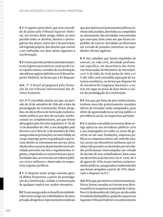 140
Ato das Disposições Constitucionais Transitórias
§ 1º O registro provisório, que será concedi-
do de plano pelo Tribunal Superior Eleito-
ral, nos termos deste artigo, defere ao novo
partido todos os direitos, deveres e prerro-
gativas dos atuais, entre eles o de participar,
sob legenda própria, das eleições que vierem
a ser realizadas nos doze meses seguintes a
sua formação.
§ 2º O novo partido perderá automaticamen-
te seu registro provisório se, no prazo de vin-
te e quatro meses, contados de sua formação,
nãoobtiverregistrodefinitivonoTribunalSu-
perior Eleitoral, na forma que a lei dispuser.
Art. 7º O Brasil propugnará pela forma-
ção de um tribunal internacional dos di-
reitos humanos.
Art. 8º É concedida anistia aos que, no perí-
odo de 18 de setembro de 1946 até a data da
promulgação da Constituição, foram atingi-
dos, em decorrência de motivação exclusiva-
mente política, por atos de exceção, institu-
cionais ou complementares, aos que foram
abrangidos pelo Decreto Legislativo nº 18, de
15 de dezembro de 1961, e aos atingidos pelo
Decreto-Leinº864,de12desetembrode1969,
asseguradasaspromoções,nainatividade,ao
cargo,emprego,postoougraduaçãoaquete-
riam direito se estivessem em serviço ativo,
obedecidososprazosdepermanênciaemati-
vidade previstos nas leis e regulamentos vi-
gentes, respeitadas as características e pecu-
liaridadesdascarreirasdosservidorespúbli-
cos civis e militares e observados os respec-
tivos regimes jurídicos.
§ 1º O disposto neste artigo somente gera-
rá efeitos financeiros a partir da promulga-
ção da Constituição, vedada a remuneração
de qualquer espécie em caráter retroativo.
§2ºFicamasseguradososbenefíciosestabele-
cidos neste artigo aos trabalhadores do setor
privado,dirigenteserepresentantessindicais
que,pormotivosexclusivamentepolíticos,te-
nhamsidopunidos,demitidosoucompelidos
ao afastamento das atividades remuneradas
que exerciam, bem como aos que foram im-
pedidos de exercer atividades profissionais
em virtude de pressões ostensivas ou expe-
dientes oficiais sigilosos.
§ 3º Aos cidadãos que foram impedidos de
exercer, na vida civil, atividade profissio-
nal específica, em decorrência das Porta-
rias Reservadas do Ministério da Aeronáuti-
ca nº S-50-GM5, de 19 de junho de 1964, e nº
S-285-GM5, será concedida reparação de na-
tureza econômica, na forma que dispuser lei
de iniciativa do Congresso Nacional e a en-
trar em vigor no prazo de doze meses a con-
tar da promulgação da Constituição.
§ 4º Aos que, por força de atos institucionais,
tenham exercido gratuitamente mandato
eletivo de Vereador serão computados, para
efeito de aposentadoria no serviço público e
previdência social, os respectivos períodos.
§ 5º A anistia concedida nos termos deste ar-
tigo aplica-se aos servidores públicos civis
e aos empregados em todos os níveis de go-
verno ou em suas fundações, empresas pú-
blicas ou empresas mistas sob controle esta-
tal, exceto nos Ministérios militares, que te-
nham sido punidos ou demitidos por ativida-
des profissionais interrompidas em virtude
de decisão de seus trabalhadores, bem como
em decorrência do Decreto-Lei nº 1.632, de 4
de agosto de 1978, ou por motivos exclusiva-
mentepolíticos,asseguradaareadmissãodos
que foram atingidos a partir de 1979, obser-
vado o disposto no § 1º.
Art.9ºOsque,pormotivosexclusivamentepo-
líticos, foram cassados ou tiveram seus direi-
tospolíticossuspensosnoperíodode15deju-
lhoa31dedezembrode1969,poratodoentão
PresidentedaRepública,poderãorequererao
Supremo Tribunal Federal o reconhecimento
 