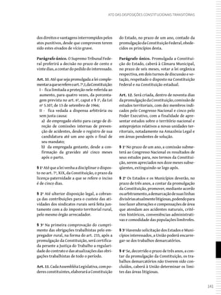141
Ato das Disposições Constitucionais Transitórias
dos direitos e vantagens interrompidos pelos
atos punitivos, desde que comprovem terem
sido estes eivados de vício grave.
Parágrafo único. O Supremo Tribunal Fede-
ral proferirá a decisão no prazo de cento e
vintedias,acontardopedidodointeressado.
Art. 10. Até que seja promulgada a lei comple-
mentaraqueserefereoart.7º,I,daConstituição:
I - fica limitada a proteção nele referida ao
aumento, para quatro vezes, da porcenta-
gem prevista no art. 6º, caput e § 1º, da Lei
nº 5.107, de 13 de setembro de 1966;
II - fica vedada a dispensa arbitrária ou
sem justa causa:
a) do empregado eleito para cargo de di-
reção de comissões internas de preven-
ção de acidentes, desde o registro de sua
candidatura até um ano após o final de
seu mandato;
b) da empregada gestante, desde a con-
firmação da gravidez até cinco meses
após o parto.
§ 1º Até que a lei venha a disciplinar o dispos-
to no art. 7º, XIX, da Constituição, o prazo da
licença-paternidade a que se refere o inciso
é de cinco dias.
§ 2º Até ulterior disposição legal, a cobran-
ça das contribuições para o custeio das ati-
vidades dos sindicatos rurais será feita jun-
tamente com a do imposto territorial rural,
pelo mesmo órgão arrecadador.
§ 3º Na primeira comprovação do cumpri-
mento das obrigações trabalhistas pelo em-
pregador rural, na forma do art. 233, após a
promulgação da Constituição, será certifica-
da perante a Justiça do Trabalho a regulari-
dade do contrato e das atualizações das obri-
gações trabalhistas de todo o período.
Art.11.CadaAssembléiaLegislativa,compo-
deresconstituintes,elaboraráaConstituição
do Estado, no prazo de um ano, contado da
promulgaçãodaConstituiçãoFederal,obede-
cidos os princípios desta.
Parágrafo único. Promulgada a Constitui-
ção do Estado, caberá à Câmara Municipal,
no prazo de seis meses, votar a lei orgânica
respectiva, em dois turnos de discussão e vo-
tação, respeitado o disposto na Constituição
Federal e na Constituição estadual.
Art. 12. Será criada, dentro de noventa dias
dapromulgaçãodaConstituição,comissãode
estudos territoriais, com dez membros indi-
cados pelo Congresso Nacional e cinco pelo
Poder Executivo, com a finalidade de apre-
sentar estudos sobre o território nacional e
anteprojetos relativos a novas unidades ter-
ritoriais, notadamente na Amazônia Legal e
em áreas pendentes de solução.
§ 1º No prazo de um ano, a comissão subme-
terá ao Congresso Nacional os resultados de
seus estudos para, nos termos da Constitui-
ção, serem apreciados nos doze meses subse-
qüentes, extinguindo-se logo após.
§ 2º Os Estados e os Municípios deverão, no
prazo de três anos, a contar da promulgação
da Constituição, promover, mediante acordo
ouarbitramento,ademarcaçãodesuaslinhas
divisóriasatualmentelitigiosas,podendopara
isso fazer alterações e compensações de área
que atendam aos acidentes naturais, crité-
rios históricos, conveniências administrati-
vas e comodidade das populações limítrofes.
§ 3º Havendo solicitação dos Estados e Muni-
cípios interessados, a União poderá encarre-
gar-se dos trabalhos demarcatórios.
§ 4º Se, decorrido o prazo de três anos, a con-
tar da promulgação da Constituição, os tra-
balhos demarcatórios não tiverem sido con-
cluídos, caberá à União determinar os limi-
tes das áreas litigiosas.
 