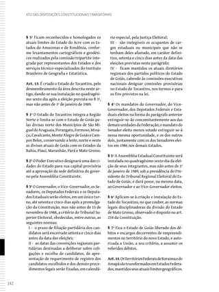 142
Ato das Disposições Constitucionais Transitórias
§ 5º Ficam reconhecidos e homologados os
atuais limites do Estado do Acre com os Es-
tados do Amazonas e de Rondônia, confor-
me levantamentos cartográficos e geodési-
cos realizados pela comissão tripartite inte-
grada por representantes dos Estados e dos
serviços técnico-especializados do Instituto
Brasileiro de Geografia e Estatística.
Art. 13. É criado o Estado do Tocantins, pelo
desmembramento da área descrita neste ar-
tigo, dando-se sua instalação no quadragési-
mo sexto dia após a eleição prevista no § 3º,
mas não antes de 1º de janeiro de 1989.
§ 1º O Estado do Tocantins integra a Região
Norte e limita-se com o Estado de Goiás pe-
las divisas norte dos Municípios de São Mi-
gueldoAraguaia,Porangatu,Formoso,Mina-
çu,Cavalcante,MonteAlegredeGoiáseCam-
pos Belos, conservando a leste, norte e oeste
as divisas atuais de Goiás com os Estados da
Bahia, Piauí, Maranhão, Pará e Mato Grosso.
§ 2º O Poder Executivo designará uma das ci-
dades do Estado para sua capital provisória
até a aprovação da sede definitiva do gover-
no pela Assembléia Constituinte.
§ 3º O Governador, o Vice-Governador, os Se-
nadores, os Deputados Federais e os Deputa-
dos Estaduais serão eleitos, em um único tur-
no, até setenta e cinco dias após a promulga-
ção da Constituição, mas não antes de 15 de
novembro de 1988, a critério do Tribunal Su-
perior Eleitoral, obedecidas, entre outras, as
seguintes normas:
I - o prazo de filiação partidária dos can-
didatos será encerrado setenta e cinco dias
antes da data das eleições;
II - as datas das convenções regionais par-
tidárias destinadas a deliberar sobre coli-
gações e escolha de candidatos, de apre-
sentação de requerimento de registro dos
candidatos escolhidos e dos demais proce-
dimentos legais serão fixadas, em calendá-
rio especial, pela Justiça Eleitoral;
III - são inelegíveis os ocupantes de car-
gos estaduais ou municipais que não se
tenham deles afastado, em caráter defini-
tivo, setenta e cinco dias antes da data das
eleições previstas neste parágrafo;
IV - ficam mantidos os atuais diretórios
regionais dos partidos políticos do Estado
de Goiás, cabendo às comissões executivas
nacionais designar comissões provisórias
no Estado do Tocantins, nos termos e para
os fins previstos na lei.
§ 4º Os mandatos do Governador, do Vice-
Governador, dos Deputados Federais e Esta-
duais eleitos na forma do parágrafo anterior
extinguir-se-ão concomitantemente aos das
demaisunidadesdaFederação;omandatodo
Senador eleito menos votado extinguir-se-á
nessa mesma oportunidade, e os dos outros
dois, juntamente com os dos Senadores elei-
tos em 1986 nos demais Estados.
§ 5º A Assembléia Estadual Constituinte será
instalada no quadragésimo sexto dia da elei-
ção de seus integrantes, mas não antes de 1º
de janeiro de 1989, sob a presidência do Pre-
sidente do Tribunal Regional Eleitoral do Es-
tado de Goiás, e dará posse, na mesma data,
ao Governador e ao Vice-Governador eleitos.
§ 6º Aplicam-se à criação e instalação do Es-
tado do Tocantins, no que couber, as normas
legais disciplinadoras da divisão do Estado
de Mato Grosso, observado o disposto no art.
234 da Constituição.
§ 7º Fica o Estado de Goiás liberado dos dé-
bitos e encargos decorrentes de empreendi-
mentos no território do novo Estado, e auto-
rizada a União, a seu critério, a assumir os
referidos débitos.
Art.14.OsTerritóriosFederaisdeRoraimaedo
AmapásãotransformadosemEstadosFedera-
dos,mantidosseusatuaislimitesgeográficos.
 