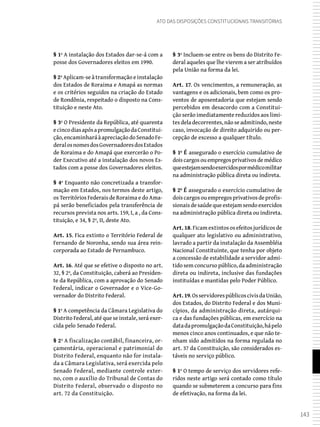 143
Ato das Disposições Constitucionais Transitórias
§ 1º A instalação dos Estados dar-se-á com a
posse dos Governadores eleitos em 1990.
§ 2º Aplicam-se à transformação e instalação
dos Estados de Roraima e Amapá as normas
e os critérios seguidos na criação do Estado
de Rondônia, respeitado o disposto na Cons-
tituição e neste Ato.
§ 3º O Presidente da República, até quarenta
ecincodiasapósapromulgaçãodaConstitui-
ção,encaminharáàapreciaçãodoSenadoFe-
deralosnomesdosGovernadoresdosEstados
de Roraima e do Amapá que exercerão o Po-
der Executivo até a instalação dos novos Es-
tados com a posse dos Governadores eleitos.
§ 4º Enquanto não concretizada a transfor-
mação em Estados, nos termos deste artigo,
os Territórios Federais de Roraima e do Ama-
pá serão beneficiados pela transferência de
recursos prevista nos arts. 159, I, a , da Cons-
tituição, e 34, § 2º, II, deste Ato.
Art. 15. Fica extinto o Território Federal de
Fernando de Noronha, sendo sua área rein-
corporada ao Estado de Pernambuco.
Art. 16. Até que se efetive o disposto no art.
32, § 2º, da Constituição, caberá ao Presiden-
te da República, com a aprovação do Senado
Federal, indicar o Governador e o Vice-Go-
vernador do Distrito Federal.
§ 1º A competência da Câmara Legislativa do
Distrito Federal, até que se instale, será exer-
cida pelo Senado Federal.
§ 2º A fiscalização contábil, financeira, or-
çamentária, operacional e patrimonial do
Distrito Federal, enquanto não for instala-
da a Câmara Legislativa, será exercida pelo
Senado Federal, mediante controle exter-
no, com o auxílio do Tribunal de Contas do
Distrito Federal, observado o disposto no
art. 72 da Constituição.
§ 3º Incluem-se entre os bens do Distrito Fe-
deral aqueles que lhe vierem a ser atribuídos
pela União na forma da lei.
Art. 17. Os vencimentos, a remuneração, as
vantagens e os adicionais, bem como os pro-
ventos de aposentadoria que estejam sendo
percebidos em desacordo com a Constitui-
ção serão imediatamente reduzidos aos limi-
tes dela decorrentes, não se admitindo, neste
caso, invocação de direito adquirido ou per-
cepção de excesso a qualquer título.
§ 1º É assegurado o exercício cumulativo de
dois cargos ou empregos privativos de médico
queestejamsendoexercidospormédicomilitar
na administração pública direta ou indireta.
§ 2º É assegurado o exercício cumulativo de
doiscargosouempregosprivativosdeprofis-
sionaisdesaúdequeestejamsendoexercidos
na administração pública direta ou indireta.
Art. 18. Ficam extintos os efeitos jurídicos de
qualquer ato legislativo ou administrativo,
lavrado a partir da instalação da Assembléia
Nacional Constituinte, que tenha por objeto
a concessão de estabilidade a servidor admi-
tido sem concurso público, da administração
direta ou indireta, inclusive das fundações
instituídas e mantidas pelo Poder Público.
Art.19.OsservidorespúblicoscivisdaUnião,
dos Estados, do Distrito Federal e dos Muni-
cípios, da administração direta, autárqui-
ca e das fundações públicas, em exercício na
datadapromulgaçãodaConstituição,hápelo
menos cinco anos continuados, e que não te-
nham sido admitidos na forma regulada no
art. 37 da Constituição, são considerados es-
táveis no serviço público.
§ 1º O tempo de serviço dos servidores refe-
ridos neste artigo será contado como título
quando se submeterem a concurso para fins
de efetivação, na forma da lei.
 
