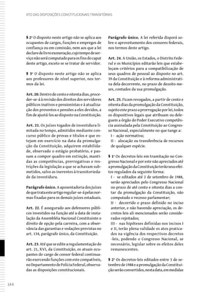 144
Ato das Disposições Constitucionais Transitórias
§ 2º O disposto neste artigo não se aplica aos
ocupantes de cargos, funções e empregos de
confiança ou em comissão, nem aos que a lei
declaredelivreexoneração,cujotempodeser-
viçonãoserácomputadoparaosfinsdocaput
deste artigo, exceto se se tratar de servidor.
§ 3º O disposto neste artigo não se aplica
aos professores de nível superior, nos ter-
mos da lei.
Art.20.Dentrodecentoeoitentadias,proce-
der-se-á à revisão dos direitos dos servidores
públicos inativos e pensionistas e à atualiza-
ção dos proventos e pensões a eles devidos, a
fimdeajustá-losaodispostonaConstituição.
Art. 21. Os juízes togados de investidura li-
mitada no tempo, admitidos mediante con-
curso público de provas e títulos e que es-
tejam em exercício na data da promulga-
ção da Constituição, adquirem estabilida-
de, observado o estágio probatório, e pas-
sam a compor quadro em extinção, manti-
das as competências, prerrogativas e res-
trições da legislação a que se achavam sub-
metidos, salvo as inerentes à transitorieda-
de da investidura.
Parágrafo único. Aaposentadoriadosjuízes
dequetrataesteartigoregular-se-ápelasnor-
mas fixadas para os demais juízes estaduais.
Art. 22. É assegurado aos defensores públi-
cos investidos na função até a data de insta-
lação da Assembléia Nacional Constituinte o
direito de opção pela carreira, com a obser-
vância das garantias e vedações previstas no
art. 134, parágrafo único, da Constituição.
Art. 23.Atéqueseeditearegulamentaçãodo
art. 21, XVI, da Constituição, os atuais ocu-
pantes do cargo de censor federal continua-
rãoexercendofunçõescomestecompatíveis,
noDepartamentodePolíciaFederal,observa-
das as disposições constitucionais.
Parágrafo único. A lei referida disporá so-
bre o aproveitamento dos censores federais,
nos termos deste artigo.
Art. 24. A União, os Estados, o Distrito Fede-
ral e os Municípios editarão leis que estabe-
leçam critérios para a compatibilização de
seus quadros de pessoal ao disposto no art.
39 da Constituição e à reforma administrati-
va dela decorrente, no prazo de dezoito me-
ses, contados da sua promulgação.
Art. 25. Ficam revogados, a partir de cento e
oitentadiasdapromulgaçãodaConstituição,
sujeitoesteprazoaprorrogaçãoporlei,todos
os dispositivos legais que atribuam ou dele-
guem a órgão do Poder Executivo competên-
cia assinalada pela Constituição ao Congres-
so Nacional, especialmente no que tange a:
I - ação normativa;
II - alocação ou transferência de recursos
de qualquer espécie.
§ 1º Os decretos-leis em tramitação no Con-
gresso Nacional e por este não apreciados até
apromulgaçãodaConstituiçãoterãoseusefei-
tos regulados da seguinte forma:
I - se editados até 2 de setembro de 1988,
serão apreciados pelo Congresso Nacional
no prazo de até cento e oitenta dias a con-
tar da promulgação da Constituição, não
computado o recesso parlamentar;
II - decorrido o prazo definido no inciso
anterior, e não havendo apreciação, os de-
cretos-leis ali mencionados serão conside-
rados rejeitados;
III - nas hipóteses definidas nos incisos I
e II, terão plena validade os atos pratica-
dos na vigência dos respectivos decretos
-leis, podendo o Congresso Nacional, se
necessário, legislar sobre os efeitos deles
remanescentes.
§ 2º Os decretos-leis editados entre 3 de se-
tembrode1988eapromulgaçãodaConstitui-
çãoserãoconvertidos,nestadata,emmedidas
 