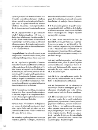 146
Ato das Disposições Constitucionais Transitórias
e jurisdição no Estado de Minas Gerais; o da
8ª Região, com sede em Salvador, Estado da
Bahia,ejurisdiçãonosEstadosdaBahiaeSer-
gipe; e o da 9ª Região, com sede em Manaus,
Estado do Amazonas, e jurisdição nos Esta-
dos do Amazonas, Acre, Rondônia e Roraima.
Art. 28. Os juízes federais de que trata o art.
123, § 2º, da Constituição de 1967, com a re-
dação dada pela Emenda Constitucional nº 7,
de 1977, ficam investidos na titularidade de
varas na seção judiciária para a qual tenham
sido nomeados ou designados; na inexistên-
cia de vagas, proceder-se-á ao desdobramen-
to das varas existentes.
Parágrafoúnico.Paraefeitodepromoçãopor
antiguidade,otempodeserviçodessesjuízes
será computado a partir do dia de sua posse.
Art. 29. Enquanto não aprovadas as leis com-
plementaresrelativasaoMinistérioPúblicoe
à Advocacia-Geral da União, o Ministério Pú-
blicoFederal,aProcuradoria-GeraldaFazen-
daNacional,asConsultoriasJurídicasdosMi-
nistérios, as Procuradorias e Departamentos
Jurídicos de autarquias federais com repre-
sentação própria e os membros das Procura-
doriasdasuniversidadesfundacionaispúbli-
cas continuarão a exercer suas atividades na
área das respectivas atribuições.
§ 1º O Presidente da República, no prazo de
cento e vinte dias, encaminhará ao Congres-
so Nacional projeto de lei complementar dis-
pondo sobre a organização e o funcionamen-
to da Advocacia-Geral da União.
§ 2º Aos atuais Procuradores da República,
nos termos da lei complementar, será facul-
tada a opção, de forma irretratável, entre as
carreiras do Ministério Público Federal e da
Advocacia-Geral da União.
§3ºPoderáoptarpeloregimeanterior,noque
respeitaàsgarantiasevantagens,omembrodo
MinistérioPúblicoadmitidoantesdapromul-
gaçãodaConstituição,observando-se,quanto
às vedações, a situação jurídica na data desta.
§ 4º Os atuais integrantes do quadro suple-
mentar dos Ministérios Públicos do Trabalho
e Militar que tenham adquirido estabilidade
nessas funções passam a integrar o quadro
da respectiva carreira.
§ 5º Cabe à atual Procuradoria-Geral da
Fazenda Nacional, diretamente ou por de-
legação, que pode ser ao Ministério Pú-
blico estadual, representar judicialmente
a União nas causas de natureza fiscal, na
área da respectiva competência, até a pro-
mulgação das leis complementares previs-
tas neste artigo.
Art. 30.Alegislaçãoquecriarajustiçadepaz
manterá os atuais juízes de paz até a posse
dos novos titulares, assegurando-lhes os di-
reitos e atribuições conferidos a estes, e de-
signará o dia para a eleição prevista no art.
98, II, da Constituição.
Art. 31. Serão estatizadas as serventias do
foro judicial, assim definidas em lei, respei-
tados os direitos dos atuais titulares.
Art. 32. O disposto no art. 236 não se aplica
aos serviços notariais e de registro que já te-
nham sido oficializados pelo poder público,
respeitando-se o direito de seus servidores.
Art. 33. Ressalvados os créditos de natureza
alimentar, o valor dos precatórios judiciais
pendentes de pagamento na data da promul-
gação da Constituição, incluído o remanes-
cente de juros e correção monetária, pode-
rá ser pago em moeda corrente, com atuali-
zação, em prestações anuais, iguais e suces-
sivas, no prazo máximo de oito anos, a par-
tir de 1º de julho de 1989, por decisão editada
pelo Poder Executivo até cento e oitenta dias
da promulgação da Constituição.
 