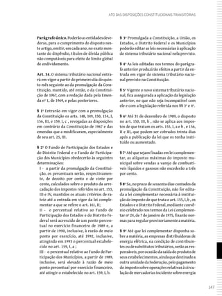 147
Ato das Disposições Constitucionais Transitórias
Parágrafoúnico.Poderãoasentidadesdeve-
doras, para o cumprimento do disposto nes-
te artigo, emitir, em cada ano, no exato mon-
tante do dispêndio, títulos de dívida pública
não computáveis para efeito do limite global
de endividamento.
Art. 34. O sistema tributário nacional entra-
rá em vigor a partir do primeiro dia do quin-
to mês seguinte ao da promulgação da Cons-
tituição, mantido, até então, o da Constitui-
ção de 1967, com a redação dada pela Emen-
da nº 1, de 1969, e pelas posteriores.
§ 1º Entrarão em vigor com a promulgação
da Constituição os arts. 148, 149, 150, 154, I,
156, III, e 159, I, c , revogadas as disposições
em contrário da Constituição de 1967 e das
emendas que a modificaram, especialmente
de seu art. 25, III.
§ 2º O Fundo de Participação dos Estados e
do Distrito Federal e o Fundo de Participa-
ção dos Municípios obedecerão às seguintes
determinações:
I - a partir da promulgação da Constitui-
ção, os percentuais serão, respectivamen-
te, de dezoito por cento e de vinte por
cento, calculados sobre o produto da arre-
cadação dos impostos referidos no art. 153,
III e IV, mantidos os atuais critérios de ra-
teio até a entrada em vigor da lei comple-
mentar a que se refere o art. 161, II;
II - o percentual relativo ao Fundo de
Participação dos Estados e do Distrito Fe-
deral será acrescido de um ponto percen-
tual no exercício financeiro de 1989 e, a
partir de 1990, inclusive, à razão de meio
ponto por exercício, até 1992, inclusive,
atingindo em 1993 o percentual estabele-
cido no art. 159, I, a ;
III - o percentual relativo ao Fundo de Par-
ticipação dos Municípios, a partir de 1989,
inclusive, será elevado à razão de meio
ponto percentual por exercício financeiro,
até atingir o estabelecido no art. 159, I, b.
§ 3º Promulgada a Constituição, a União, os
Estados, o Distrito Federal e os Municípios
poderão editar as leis necessárias à aplicação
do sistema tributário nacional nela previsto.
§ 4º As leis editadas nos termos do parágra-
fo anterior produzirão efeitos a partir da en-
trada em vigor do sistema tributário nacio-
nal previsto na Constituição.
§ 5º Vigente o novo sistema tributário nacio-
nal, fica assegurada a aplicação da legislação
anterior, no que não seja incompatível com
ele e com a legislação referida nos §§ 3º e 4º.
§ 6º Até 31 de dezembro de 1989, o disposto
no art. 150, III, b , não se aplica aos impos-
tos de que tratam os arts. 155, I, a e b , e 156,
II e III, que podem ser cobrados trinta dias
após a publicação da lei que os tenha insti-
tuído ou aumentado.
§ 7ºAtéquesejamfixadasemleicomplemen-
tar, as alíquotas máximas do imposto mu-
nicipal sobre vendas a varejo de combustí-
veis líquidos e gasosos não excederão a três
por cento.
§ 8º Se, no prazo de sessenta dias contados da
promulgação da Constituição, não for edita-
da a lei complementar necessária à institui-
ção do imposto de que trata o art. 155, I, b , os
Estados e o Distrito Federal, mediante convê-
nio celebrado nos termos da Lei Complemen-
tar nº 24, de 7 de janeiro de 1975, fixarão nor-
maspararegularprovisoriamenteamatéria.
§ 9º Até que lei complementar disponha so-
bre a matéria, as empresas distribuidoras de
energia elétrica, na condição de contribuin-
tesoudesubstitutostributários,serãoasres-
ponsáveis,porocasiãodasaídadoprodutode
seusestabelecimentos,aindaquedestinadoa
outra unidade da Federação, pelo pagamento
doimpostosobreoperaçõesrelativasàcircu-
laçãodemercadoriasincidentesobreenergia
 