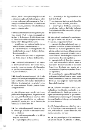 148
Ato das Disposições Constitucionais Transitórias
elétrica, desde a produção ou importação até
aúltimaoperação,calculadooimpostosobre
o preço então praticado na operação final e
asseguradoseurecolhimentoaoEstadoouao
Distrito Federal, conforme o local onde deva
ocorrer essa operação.
§ 10. Enquanto não entrar em vigor a lei pre-
vista no art. 159, I, c , cuja promulgação se
fará até 31 de dezembro de 1989, é assegura-
da a aplicação dos recursos previstos naque-
le dispositivo da seguinte maneira:
I - seis décimos por cento na Região Norte,
através do Banco da Amazônia S.A.;
II - um inteiro e oito décimos por cento na
Região Nordeste, através do Banco do Nor-
deste do Brasil S.A.;
III - seis décimos por cento na Região Cen-
tro-Oeste, através do Banco do Brasil S.A.
§ 11. Fica criado, nos termos da lei, o Ban-
co de Desenvolvimento do Centro-Oeste,
para dar cumprimento, na referida região,
ao que determinam os arts. 159, I, c , e 192,
§ 2º, da Constituição.
§ 12. A urgência prevista no art. 148, II, não
prejudicaacobrançadoempréstimocompul-
sório instituído, em benefício das Centrais
Elétricas Brasileiras S.A. , pela Lei nº 4.156,
de 28 de novembro de 1962, com as altera-
ções posteriores.
Art. 35. O disposto no art. 165, § 7º, será cum-
prido de forma progressiva, no prazo de até
dez anos, distribuindo-se os recursos entre
as regiões macroeconômicas em razão pro-
porcional à população, a partir da situação
verificada no biênio 1986-87.
§ 1º Para aplicação dos critérios de que tra-
ta este artigo, excluem-se das despesas to-
tais as relativas:
I - aos projetos considerados prioritários
no plano plurianual;
II - à segurança e defesa nacional;
III - à manutenção dos órgãos federais no
Distrito Federal;
IV - ao Congresso Nacional, ao Tribunal de
Contas da União e ao Poder Judiciário;
V - ao serviço da dívida da administra-
ção direta e indireta da União, inclusive
fundações instituídas e mantidas pelo po-
der público federal.
§ 2ºAtéaentradaemvigordaleicomplemen-
tar a que se refere o art. 165, § 9º, I e II, serão
obedecidas as seguintes normas:
I - o projeto do plano plurianual, para vi-
gência até o final do primeiro exercício fi-
nanceiro do mandato presidencial subse-
qüente, será encaminhado até quatro meses
antes do encerramento do primeiro exercí-
cio financeiro e devolvido para sanção até o
encerramento da sessão legislativa;
II - o projeto de lei de diretrizes orçamen-
tárias será encaminhado até oito meses e
meio antes do encerramento do exercício
financeiro e devolvido para sanção até o
encerramento do primeiro período da ses-
são legislativa;
III - o projeto de lei orçamentária da União
será encaminhado até quatro meses antes
do encerramento do exercício financeiro e
devolvido para sanção até o encerramento
da sessão legislativa.
Art. 36. Os fundos existentes na data da pro-
mulgação da Constituição, excetuados os re-
sultantes de isenções fiscais que passem a in-
tegrar patrimônio privado e os que interes-
semàdefesanacional,extinguir-se-ãosenão
foremratificadospeloCongressoNacionalno
prazo de dois anos.
Art. 37. A adaptação ao que estabelece o art.
167,III,deveráprocessar-senoprazodecinco
anos, reduzindo-se o excesso à base de, pelo
menos, um quinto por ano.
Art.38.Atéapromulgaçãodaleicomplemen-
tar referida no art. 169, a União, os Estados,
 