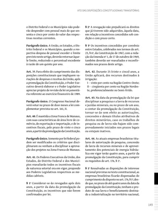 149
Ato das Disposições Constitucionais Transitórias
o Distrito Federal e os Municípios não pode-
rão despender com pessoal mais do que ses-
senta e cinco por cento do valor das respec-
tivas receitas correntes.
Parágrafo único. A União, os Estados, o Dis-
trito Federal e os Municípios, quando a res-
pectiva despesa de pessoal exceder o limite
previstonesteartigo,deverãoretornaràque-
le limite, reduzindo o percentual excedente
à razão de um quinto por ano.
Art. 39. Para efeito do cumprimento das dis-
posições constitucionais que impliquem va-
riações de despesas e receitas da União, após
a promulgação da Constituição, o Poder Exe-
cutivo deverá elaborar e o Poder Legislativo
apreciar projeto de revisão da lei orçamentá-
ria referente ao exercício financeiro de 1989.
Parágrafo único. O Congresso Nacional de-
verá votar no prazo de doze meses a lei com-
plementar prevista no art. 161, II.
Art. 40. É mantida a Zona Franca de Manaus,
com suas características de área livre de co-
mércio, de exportação e importação, e de in-
centivos fiscais, pelo prazo de vinte e cinco
anos,apartirdapromulgaçãodaConstituição.
Parágrafoúnico.Somenteporleifederalpo-
dem ser modificados os critérios que disci-
plinaram ou venham a disciplinar a aprova-
ção dos projetos na Zona Franca de Manaus.
Art. 41. Os Poderes Executivos da União, dos
Estados, do Distrito Federal e dos Municí-
pios reavaliarão todos os incentivos fiscais
de natureza setorial ora em vigor, propondo
aos Poderes Legislativos respectivos as me-
didas cabíveis.
§ 1º Considerar-se-ão revogados após dois
anos, a partir da data da promulgação da
Constituição, os incentivos que não forem
confirmados por lei.
§ 2º A revogação não prejudicará os direitos
que já tiverem sido adquiridos, àquela data,
em relação a incentivos concedidos sob con-
dição e com prazo certo.
§ 3º Os incentivos concedidos por convênio
entre Estados, celebrados nos termos do art.
23, § 6º, da Constituição de 1967, com a reda-
ção da Emenda nº 1, de 17 de outubro de 1969,
também deverão ser reavaliados e reconfir-
mados nos prazos deste artigo.
Art. 42. Durante 25 (vinte e cinco) anos, a
União aplicará, dos recursos destinados à
irrigação:
I - vinte por cento na Região Centro-Oeste;
II - cinqüenta por cento na Região Nordes-
te, preferencialmente no Semi-Árido.
Art. 43. Na data da promulgação da lei que
disciplinar a pesquisa e a lavra de recursos
e jazidas minerais, ou no prazo de um ano,
a contar da promulgação da Constituição,
tornar-se-ão sem efeito as autorizações,
concessões e demais títulos atributivos de
direitos minerários, caso os trabalhos de
pesquisa ou de lavra não hajam sido com-
provadamente iniciados nos prazos legais
ou estejam inativos.
Art. 44. As atuais empresas brasileiras titu-
lares de autorização de pesquisa, concessão
de lavra de recursos minerais e de aprovei-
tamento dos potenciais de energia hidráu-
lica em vigor terão quatro anos, a partir da
promulgação da Constituição, para cumprir
os requisitos do art. 176, § 1º.
§ 1º Ressalvadas as disposições de interesse
nacionalprevistasnotextoconstitucional,as
empresas brasileiras ficarão dispensadas do
cumprimentododispostonoart.176,§1º,des-
deque,noprazodeatéquatroanosdadatada
promulgação da Constituição, tenham o pro-
duto de sua lavra e beneficiamento destina-
do a industrialização no território nacional,
 