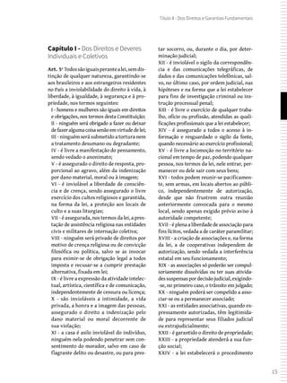 15
Título II - Dos Direitos e Garantias Fundamentais
Capítulo I - Dos Direitos e Deveres
Individuais e Coletivos
Art. 5º Todossãoiguaisperantealei,semdis-
tinção de qualquer natureza, garantindo-se
aos brasileiros e aos estrangeiros residentes
no País a inviolabilidade do direito à vida, à
liberdade, à igualdade, à segurança e à pro-
priedade, nos termos seguintes:
I - homens e mulheres são iguais em direitos
e obrigações, nos termos desta Constituição;
II - ninguém será obrigado a fazer ou deixar
defazeralgumacoisasenãoemvirtudedelei;
III - ninguém será submetido a tortura nem
a tratamento desumano ou degradante;
IV - é livre a manifestação do pensamento,
sendo vedado o anonimato;
V - é assegurado o direito de resposta, pro-
porcional ao agravo, além da indenização
por dano material, moral ou à imagem;
VI - é inviolável a liberdade de consciên-
cia e de crença, sendo assegurado o livre
exercício dos cultos religiosos e garantida,
na forma da lei, a proteção aos locais de
culto e a suas liturgias;
VII - é assegurada, nos termos da lei, a pres-
tação de assistência religiosa nas entidades
civis e militares de internação coletiva;
VIII - ninguém será privado de direitos por
motivo de crença religiosa ou de convicção
filosófica ou política, salvo se as invocar
para eximir-se de obrigação legal a todos
imposta e recusar-se a cumprir prestação
alternativa, fixada em lei;
IX - é livre a expressão da atividade intelec-
tual, artística, científica e de comunicação,
independentemente de censura ou licença;
X - são invioláveis a intimidade, a vida
privada, a honra e a imagem das pessoas,
assegurado o direito a indenização pelo
dano material ou moral decorrente de
sua violação;
XI - a casa é asilo inviolável do indivíduo,
ninguém nela podendo penetrar sem con-
sentimento do morador, salvo em caso de
flagrante delito ou desastre, ou para pres-
tar socorro, ou, durante o dia, por deter-
minação judicial;
XII - é inviolável o sigilo da correspondên-
cia e das comunicações telegráficas, de
dados e das comunicações telefônicas, sal-
vo, no último caso, por ordem judicial, nas
hipóteses e na forma que a lei estabelecer
para fins de investigação criminal ou ins-
trução processual penal;
XIII - é livre o exercício de qualquer traba-
lho, ofício ou profissão, atendidas as quali-
ficações profissionais que a lei estabelecer;
XIV - é assegurado a todos o acesso à in-
formação e resguardado o sigilo da fonte,
quando necessário ao exercício profissional;
XV - é livre a locomoção no território na-
cional em tempo de paz, podendo qualquer
pessoa, nos termos da lei, nele entrar, per-
manecer ou dele sair com seus bens;
XVI - todos podem reunir-se pacificamen-
te, sem armas, em locais abertos ao públi-
co, independentemente de autorização,
desde que não frustrem outra reunião
anteriormente convocada para o mesmo
local, sendo apenas exigido prévio aviso à
autoridade competente;
XVII - é plena a liberdade de associação para
fins lícitos, vedada a de caráter paramilitar;
XVIII - a criação de associações e, na forma
da lei, a de cooperativas independem de
autorização, sendo vedada a interferência
estatal em seu funcionamento;
XIX - as associações só poderão ser compul-
soriamente dissolvidas ou ter suas ativida-
dessuspensaspordecisãojudicial,exigindo-
-se, no primeiro caso, o trânsito em julgado;
XX - ninguém poderá ser compelido a asso-
ciar-se ou a permanecer associado;
XXI - as entidades associativas, quando ex-
pressamente autorizadas, têm legitimida-
de para representar seus filiados judicial
ou extrajudicialmente;
XXII - é garantido o direito de propriedade;
XXIII - a propriedade atenderá a sua fun-
ção social;
XXIV - a lei estabelecerá o procedimento
 