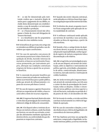 151
Ato das Disposições Constitucionais Transitórias
III - se não for demonstrado pela insti-
tuição credora que o mutuário dispõe de
meios para o pagamento de seu débito, ex-
cluído desta demonstração seu estabeleci-
mento, a casa de moradia e os instrumen-
tos de trabalho e produção;
IV - se o financiamento inicial não ultra-
passar o limite de cinco mil obrigações do
Tesouro Nacional;
V - se o beneficiário não for proprietário
de mais de cinco módulos rurais.
§ 4º Os benefícios de que trata este artigo não
se estendem aos débitos já quitados e aos de-
vedores que sejam constituintes.
§ 5º No caso de operações com prazos de
vencimento posteriores à data-limite de li-
quidação da dívida, havendo interesse do
mutuário, os bancos e as instituições finan-
ceiras promoverão, por instrumento pró-
prio, alteração nas condições contratuais
originais de forma a ajustá-las ao presen-
te benefício.
§ 6º A concessão do presente benefício por
bancos comerciais privados em nenhuma hi-
pótese acarretará ônus para o poder público,
ainda que através de refinanciamento e re-
passe de recursos pelo Banco Central.
§ 7º No caso de repasse a agentes financeiros
oficiaisoucooperativasdecrédito,oônusre-
cairá sobre a fonte de recursos originária.
Art.48.OCongressoNacional,dentrodecento
e vinte dias da promulgação da Constituição,
elaborará código de defesa do consumidor.
Art. 49. A lei disporá sobre o instituto da en-
fiteuse em imóveis urbanos, sendo facultada
aos foreiros, no caso de sua extinção, a remi-
ção dos aforamentos mediante aquisição do
domínio direto, na conformidade do que dis-
puserem os respectivos contratos.
§ 1º Quando não existir cláusula contratual,
serãoadotadososcritériosebaseshojevigen-
tesnalegislaçãoespecialdosimóveisdaUnião.
§ 2º Os direitos dos atuais ocupantes inscri-
tos ficam assegurados pela aplicação de ou-
tra modalidade de contrato.
§ 3º A enfiteuse continuará sendo aplicada
aos terrenos de marinha e seus acrescidos,
situados na faixa de segurança, a partir da
orla marítima.
§ 4º Remido o foro, o antigo titular do domí-
nio direto deverá, no prazo de noventa dias,
sobpenaderesponsabilidade,confiaràguar-
da do registro de imóveis competente toda a
documentação a ele relativa.
Art. 50.Leiagrícolaaserpromulgadanopra-
zo de um ano disporá, nos termos da Consti-
tuição, sobre os objetivos e instrumentos de
política agrícola, prioridades, planejamen-
to de safras, comercialização, abastecimen-
to interno, mercado externo e instituição de
crédito fundiário.
Art. 51. Serão revistos pelo Congresso Nacio-
nal, através de comissão mista, nos três anos
a contar da data da promulgação da Consti-
tuição, todas as doações, vendas e conces-
sões de terras públicas com área superior a
três mil hectares, realizadas no período de 1º
de janeiro de 1962 a 31 de dezembro de 1987.
§ 1º No tocante às vendas, a revisão será feita
com base exclusivamente no critério de lega-
lidade da operação.
§ 2º No caso de concessões e doações, a revi-
sãoobedeceráaoscritériosdelegalidadeede
conveniência do interesse público.
§ 3º Nas hipóteses previstas nos parágrafos
anteriores, comprovada a ilegalidade, ou ha-
vendo interesse público, as terras reverterão
 