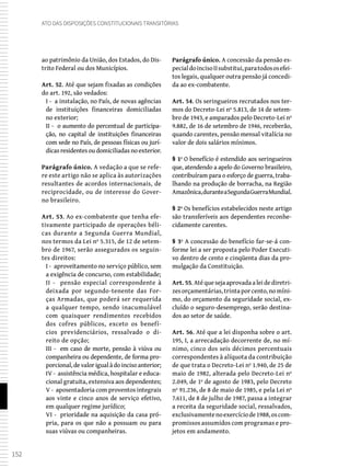 152
Ato das Disposições Constitucionais Transitórias
ao patrimônio da União, dos Estados, do Dis-
trito Federal ou dos Municípios.
Art. 52. Até que sejam fixadas as condições
do art. 192, são vedados:
I - a instalação, no País, de novas agências
de instituições financeiras domiciliadas
no exterior;
II - o aumento do percentual de participa-
ção, no capital de instituições financeiras
com sede no País, de pessoas físicas ou jurí-
dicas residentes ou domiciliadas no exterior.
Parágrafo único. A vedação a que se refe-
re este artigo não se aplica às autorizações
resultantes de acordos internacionais, de
reciprocidade, ou de interesse do Gover-
no brasileiro.
Art. 53. Ao ex-combatente que tenha efe-
tivamente participado de operações béli-
cas durante a Segunda Guerra Mundial,
nos termos da Lei nº 5.315, de 12 de setem-
bro de 1967, serão assegurados os seguin-
tes direitos:
I - aproveitamento no serviço público, sem
a exigência de concurso, com estabilidade;
II - pensão especial correspondente à
deixada por segundo-tenente das For-
ças Armadas, que poderá ser requerida
a qualquer tempo, sendo inacumulável
com quaisquer rendimentos recebidos
dos cofres públicos, exceto os benefí-
cios previdenciários, ressalvado o di-
reito de opção;
III - em caso de morte, pensão à viúva ou
companheira ou dependente, de forma pro-
porcional,devalorigualàdoincisoanterior;
IV - assistência médica, hospitalar e educa-
cional gratuita, extensiva aos dependentes;
V - aposentadoria com proventos integrais
aos vinte e cinco anos de serviço efetivo,
em qualquer regime jurídico;
VI - prioridade na aquisição da casa pró-
pria, para os que não a possuam ou para
suas viúvas ou companheiras.
Parágrafo único. A concessão da pensão es-
pecialdoincisoIIsubstitui,paratodososefei-
tos legais, qualquer outra pensão já concedi-
da ao ex-combatente.
Art. 54. Os seringueiros recrutados nos ter-
mos do Decreto-Lei nº 5.813, de 14 de setem-
bro de 1943, e amparados pelo Decreto-Lei nº
9.882, de 16 de setembro de 1946, receberão,
quando carentes, pensão mensal vitalícia no
valor de dois salários mínimos.
§ 1º O benefício é estendido aos seringueiros
que, atendendo a apelo do Governo brasileiro,
contribuíram para o esforço de guerra, traba-
lhando na produção de borracha, na Região
Amazônica,duranteaSegundaGuerraMundial.
§ 2º Os benefícios estabelecidos neste artigo
são transferíveis aos dependentes reconhe-
cidamente carentes.
§ 3º A concessão do benefício far-se-á con-
forme lei a ser proposta pelo Poder Executi-
vo dentro de cento e cinqüenta dias da pro-
mulgação da Constituição.
Art. 55.Atéquesejaaprovadaaleidediretri-
zesorçamentárias,trintaporcento,nomíni-
mo, do orçamento da seguridade social, ex-
cluído o seguro-desemprego, serão destina-
dos ao setor de saúde.
Art. 56. Até que a lei disponha sobre o art.
195, I, a arrecadação decorrente de, no mí-
nimo, cinco dos seis décimos percentuais
correspondentes à alíquota da contribuição
de que trata o Decreto-Lei nº 1.940, de 25 de
maio de 1982, alterada pelo Decreto-Lei nº
2.049, de 1º de agosto de 1983, pelo Decreto
nº 91.236, de 8 de maio de 1985, e pela Lei nº
7.611, de 8 de julho de 1987, passa a integrar
a receita da seguridade social, ressalvados,
exclusivamentenoexercíciode1988,oscom-
promissos assumidos com programas e pro-
jetos em andamento.
 