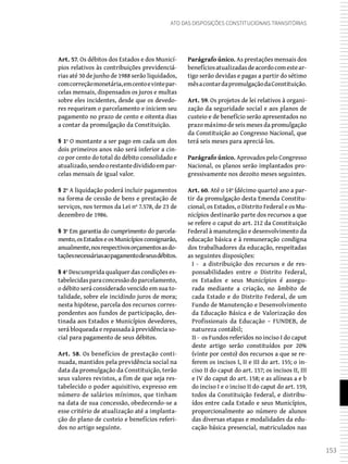 153
Ato das Disposições Constitucionais Transitórias
Art. 57. Os débitos dos Estados e dos Municí-
pios relativos às contribuições previdenciá-
rias até 30 de junho de 1988 serão liquidados,
comcorreçãomonetária,emcentoevintepar-
celas mensais, dispensados os juros e multas
sobre eles incidentes, desde que os devedo-
res requeiram o parcelamento e iniciem seu
pagamento no prazo de cento e oitenta dias
a contar da promulgação da Constituição.
§ 1º O montante a ser pago em cada um dos
dois primeiros anos não será inferior a cin-
co por cento do total do débito consolidado e
atualizado,sendoorestantedivididoempar-
celas mensais de igual valor.
§ 2º A liquidação poderá incluir pagamentos
na forma de cessão de bens e prestação de
serviços, nos termos da Lei nº 7.578, de 23 de
dezembro de 1986.
§ 3º Em garantia do cumprimento do parcela-
mento,osEstadoseosMunicípiosconsignarão,
anualmente,nosrespectivosorçamentosasdo-
taçõesnecessáriasaopagamentodeseusdébitos.
§ 4º Descumprida qualquer das condições es-
tabelecidasparaconcessãodoparcelamento,
o débito será considerado vencido em sua to-
talidade, sobre ele incidindo juros de mora;
nesta hipótese, parcela dos recursos corres-
pondentes aos fundos de participação, des-
tinada aos Estados e Municípios devedores,
será bloqueada e repassada à previdência so-
cial para pagamento de seus débitos.
Art. 58. Os benefícios de prestação conti-
nuada, mantidos pela previdência social na
data da promulgação da Constituição, terão
seus valores revistos, a fim de que seja res-
tabelecido o poder aquisitivo, expresso em
número de salários mínimos, que tinham
na data de sua concessão, obedecendo-se a
esse critério de atualização até a implanta-
ção do plano de custeio e benefícios referi-
dos no artigo seguinte.
Parágrafo único. As prestações mensais dos
benefíciosatualizadasdeacordocomestear-
tigo serão devidas e pagas a partir do sétimo
mêsacontardapromulgaçãodaConstituição.
Art. 59. Os projetos de lei relativos à organi-
zação da seguridade social e aos planos de
custeio e de benefício serão apresentados no
prazo máximo de seis meses da promulgação
da Constituição ao Congresso Nacional, que
terá seis meses para apreciá-los.
Parágrafo único. Aprovados pelo Congresso
Nacional, os planos serão implantados pro-
gressivamente nos dezoito meses seguintes.
Art. 60. Até o 14º (décimo quarto) ano a par-
tir da promulgação desta Emenda Constitu-
cional, os Estados, o Distrito Federal e os Mu-
nicípios destinarão parte dos recursos a que
se refere o caput do art. 212 da Constituição
Federal à manutenção e desenvolvimento da
educação básica e à remuneração condigna
dos trabalhadores da educação, respeitadas
as seguintes disposições:
I - a distribuição dos recursos e de res-
ponsabilidades entre o Distrito Federal,
os Estados e seus Municípios é assegu-
rada mediante a criação, no âmbito de
cada Estado e do Distrito Federal, de um
Fundo de Manutenção e Desenvolvimento
da Educação Básica e de Valorização dos
Profissionais da Educação – FUNDEB, de
natureza contábil;
II - os Fundos referidos no inciso I do caput
deste artigo serão constituídos por 20%
(vinte por cento) dos recursos a que se re-
ferem os incisos I, II e III do art. 155; o in-
ciso II do caput do art. 157; os incisos II, III
e IV do caput do art. 158; e as alíneas a e b
do inciso I e o inciso II do caput do art. 159,
todos da Constituição Federal, e distribu-
ídos entre cada Estado e seus Municípios,
proporcionalmente ao número de alunos
das diversas etapas e modalidades da edu-
cação básica presencial, matriculados nas
 
