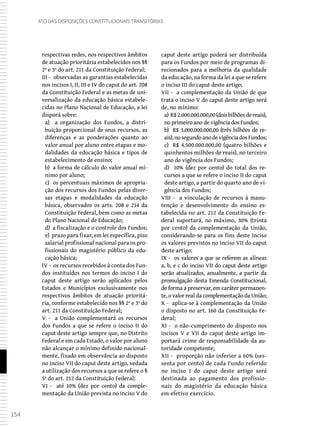154
Ato das Disposições Constitucionais Transitórias
respectivas redes, nos respectivos âmbitos
de atuação prioritária estabelecidos nos §§
2º e 3º do art. 211 da Constituição Federal;
III - observadas as garantias estabelecidas
nos incisos I, II, III e IV do caput do art. 208
da Constituição Federal e as metas de uni-
versalização da educação básica estabele-
cidas no Plano Nacional de Educação, a lei
disporá sobre:
a) a organização dos Fundos, a distri-
buição proporcional de seus recursos, as
diferenças e as ponderações quanto ao
valor anual por aluno entre etapas e mo-
dalidades da educação básica e tipos de
estabelecimento de ensino;
b) a forma de cálculo do valor anual mí-
nimo por aluno;
c) os percentuais máximos de apropria-
ção dos recursos dos Fundos pelas diver-
sas etapas e modalidades da educação
básica, observados os arts. 208 e 214 da
Constituição Federal, bem como as metas
do Plano Nacional de Educação;
d) a fiscalização e o controle dos Fundos;
e) prazo para fixar, em lei específica, piso
salarial profissional nacional para os pro-
fissionais do magistério público da edu-
cação básica;
IV - os recursos recebidos à conta dos Fun-
dos instituídos nos termos do inciso I do
caput deste artigo serão aplicados pelos
Estados e Municípios exclusivamente nos
respectivos âmbitos de atuação prioritá-
ria, conforme estabelecido nos §§ 2º e 3º do
art. 211 da Constituição Federal;
V - a União complementará os recursos
dos Fundos a que se refere o inciso II do
caput deste artigo sempre que, no Distrito
Federal e em cada Estado, o valor por aluno
não alcançar o mínimo definido nacional-
mente, fixado em observância ao disposto
no inciso VII do caput deste artigo, vedada
a utilização dos recursos a que se refere o §
5º do art. 212 da Constituição Federal;
VI - até 10% (dez por cento) da comple-
mentação da União prevista no inciso V do
caput deste artigo poderá ser distribuída
para os Fundos por meio de programas di-
recionados para a melhoria da qualidade
da educação, na forma da lei a que se refere
o inciso III do caput deste artigo;
VII - a complementação da União de que
trata o inciso V do caput deste artigo será
de, no mínimo:
a) R$2.000.000.000,00(doisbilhõesdereais),
no primeiro ano de vigência dos Fundos;
b) R$ 3.000.000.000,00 (três bilhões de re-
ais),nosegundoanodevigênciadosFundos;
c) R$ 4.500.000.000,00 (quatro bilhões e
quinhentos milhões de reais), no terceiro
ano de vigência dos Fundos;
d) 10% (dez por cento) do total dos re-
cursos a que se refere o inciso II do caput
deste artigo, a partir do quarto ano de vi-
gência dos Fundos;
VIII - a vinculação de recursos à manu-
tenção e desenvolvimento do ensino es-
tabelecida no art. 212 da Constituição Fe-
deral suportará, no máximo, 30% (trinta
por cento) da complementação da União,
considerando-se para os fins deste inciso
os valores previstos no inciso VII do caput
deste artigo;
IX - os valores a que se referem as alíneas
a, b, e c do inciso VII do caput deste artigo
serão atualizados, anualmente, a partir da
promulgação desta Emenda Constitucional,
de forma a preservar, em caráter permanen-
te, o valor real da complementação da União;
X - aplica-se à complementação da União
o disposto no art. 160 da Constituição Fe-
deral;
XI - o não-cumprimento do disposto nos
incisos V e VII do caput deste artigo im-
portará crime de responsabilidade da au-
toridade competente;
XII - proporção não inferior a 60% (ses-
senta por cento) de cada Fundo referido
no inciso I do caput deste artigo será
destinada ao pagamento dos profissio-
nais do magistério da educação básica
em efetivo exercício.
 