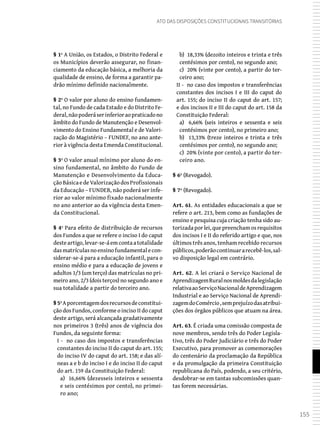 155
Ato das Disposições Constitucionais Transitórias
§ 1º A União, os Estados, o Distrito Federal e
os Municípios deverão assegurar, no finan-
ciamento da educação básica, a melhoria da
qualidade de ensino, de forma a garantir pa-
drão mínimo definido nacionalmente.
§ 2º O valor por aluno do ensino fundamen-
tal, no Fundo de cada Estado e do Distrito Fe-
deral,nãopoderáserinferioraopraticadono
âmbito do Fundo de Manutenção e Desenvol-
vimento do Ensino Fundamental e de Valori-
zação do Magistério – FUNDEF, no ano ante-
rior à vigência desta Emenda Constitucional.
§ 3º O valor anual mínimo por aluno do en-
sino fundamental, no âmbito do Fundo de
Manutenção e Desenvolvimento da Educa-
çãoBásicaedeValorizaçãodosProfissionais
da Educação – FUNDEB, não poderá ser infe-
rior ao valor mínimo fixado nacionalmente
no ano anterior ao da vigência desta Emen-
da Constitucional.
§ 4º Para efeito de distribuição de recursos
dos Fundos a que se refere o inciso I do caput
desteartigo,levar-se-áemcontaatotalidade
dasmatrículasnoensinofundamentalecon-
siderar-se-á para a educação infantil, para o
ensino médio e para a educação de jovens e
adultos 1/3 (um terço) das matrículas no pri-
meiro ano, 2/3 (dois terços) no segundo ano e
sua totalidade a partir do terceiro ano.
§5ºAporcentagemdosrecursosdeconstitui-
ção dos Fundos, conforme o inciso II do caput
deste artigo, será alcançada gradativamente
nos primeiros 3 (três) anos de vigência dos
Fundos, da seguinte forma:
I - no caso dos impostos e transferências
constantes do inciso II do caput do art. 155;
do inciso IV do caput do art. 158; e das alí-
neas a e b do inciso I e do inciso II do caput
do art. 159 da Constituição Federal:
a) 16,66% (dezesseis inteiros e sessenta
e seis centésimos por cento), no primei-
ro ano;
b) 18,33% (dezoito inteiros e trinta e três
centésimos por cento), no segundo ano;
c) 20% (vinte por cento), a partir do ter-
ceiro ano;
II - no caso dos impostos e transferências
constantes dos incisos I e III do caput do
art. 155; do inciso II do caput do art. 157;
e dos incisos II e III do caput do art. 158 da
Constituição Federal:
a) 6,66% (seis inteiros e sessenta e seis
centésimos por cento), no primeiro ano;
b) 13,33% (treze inteiros e trinta e três
centésimos por cento), no segundo ano;
c) 20% (vinte por cento), a partir do ter-
ceiro ano.
§ 6º (Revogado).
§ 7º (Revogado).
Art. 61. As entidades educacionais a que se
refere o art. 213, bem como as fundações de
ensino e pesquisa cuja criação tenha sido au-
torizadaporlei,quepreenchamosrequisitos
dos incisos I e II do referido artigo e que, nos
últimos três anos, tenham recebido recursos
públicos,poderãocontinuararecebê-los,sal-
vo disposição legal em contrário.
Art. 62. A lei criará o Serviço Nacional de
AprendizagemRuralnosmoldesdalegislação
relativaaoServiçoNacionaldeAprendizagem
Industrial e ao Serviço Nacional de Aprendi-
zagemdoComércio,semprejuízodasatribui-
ções dos órgãos públicos que atuam na área.
Art. 63. É criada uma comissão composta de
nove membros, sendo três do Poder Legisla-
tivo, três do Poder Judiciário e três do Poder
Executivo, para promover as comemorações
do centenário da proclamação da República
e da promulgação da primeira Constituição
republicana do País, podendo, a seu critério,
desdobrar-se em tantas subcomissões quan-
tas forem necessárias.
 