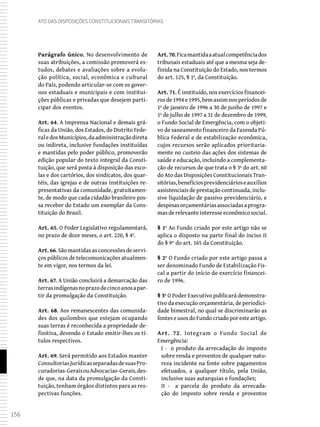 156
Ato das Disposições Constitucionais Transitórias
Parágrafo único. No desenvolvimento de
suas atribuições, a comissão promoverá es-
tudos, debates e avaliações sobre a evolu-
ção política, social, econômica e cultural
do País, podendo articular-se com os gover-
nos estaduais e municipais e com institui-
ções públicas e privadas que desejem parti-
cipar dos eventos.
Art. 64. A Imprensa Nacional e demais grá-
ficas da União, dos Estados, do Distrito Fede-
raledosMunicípios,daadministraçãodireta
ou indireta, inclusive fundações instituídas
e mantidas pelo poder público, promoverão
edição popular do texto integral da Consti-
tuição, que será posta à disposição das esco-
las e dos cartórios, dos sindicatos, dos quar-
téis, das igrejas e de outras instituições re-
presentativas da comunidade, gratuitamen-
te, de modo que cada cidadão brasileiro pos-
sa receber do Estado um exemplar da Cons-
tituição do Brasil.
Art. 65. O Poder Legislativo regulamentará,
no prazo de doze meses, o art. 220, § 4º.
Art. 66.Sãomantidasasconcessõesdeservi-
ços públicos de telecomunicações atualmen-
te em vigor, nos termos da lei.
Art. 67. A União concluirá a demarcação das
terrasindígenasnoprazodecincoanosapar-
tir da promulgação da Constituição.
Art. 68. Aos remanescentes das comunida-
des dos quilombos que estejam ocupando
suas terras é reconhecida a propriedade de-
finitiva, devendo o Estado emitir-lhes os tí-
tulos respectivos.
Art. 69. Será permitido aos Estados manter
ConsultoriasJurídicasseparadasdesuasPro-
curadorias-GeraisouAdvocacias-Gerais,des-
de que, na data da promulgação da Consti-
tuição, tenham órgãos distintos para as res-
pectivas funções.
Art.70.Ficamantidaaatualcompetênciados
tribunais estaduais até que a mesma seja de-
finida na Constituição do Estado, nos termos
do art. 125, § 1º, da Constituição.
Art. 71. É instituído, nos exercícios financei-
ros de 1994 e 1995, bem assim nos períodos de
1º de janeiro de 1996 a 30 de junho de 1997 e
1º de julho de 1997 a 31 de dezembro de 1999,
o Fundo Social de Emergência, com o objeti-
vo de saneamento financeiro da Fazenda Pú-
blica Federal e de estabilização econômica,
cujos recursos serão aplicados prioritaria-
mente no custeio das ações dos sistemas de
saúde e educação, incluindo a complementa-
ção de recursos de que trata o § 3º do art. 60
do Ato das Disposições Constitucionais Tran-
sitórias,benefíciosprevidenciárioseauxílios
assistenciais de prestação continuada, inclu-
sive liquidação de passivo previdenciário, e
despesasorçamentáriasassociadasaprogra-
mas de relevante interesse econômico social.
§ 1º Ao Fundo criado por este artigo não se
aplica o disposto na parte final do inciso II
do § 9° do art. 165 da Constituição.
§ 2º O Fundo criado por este artigo passa a
ser denominado Fundo de Estabilização Fis-
cal a partir do início do exercício financei-
ro de 1996.
§ 3º O Poder Executivo publicará demonstra-
tivo da execução orçamentária, de periodici-
dade bimestral, no qual se discriminarão as
fontes e usos do Fundo criado por este artigo.
Art. 72. Integram o Fundo Social de
Emergência:
I - o produto da arrecadação do imposto
sobre renda e proventos de qualquer natu-
reza incidente na fonte sobre pagamentos
efetuados, a qualquer título, pela União,
inclusive suas autarquias e fundações;
II - a parcela do produto da arrecada-
ção do imposto sobre renda e proventos
 