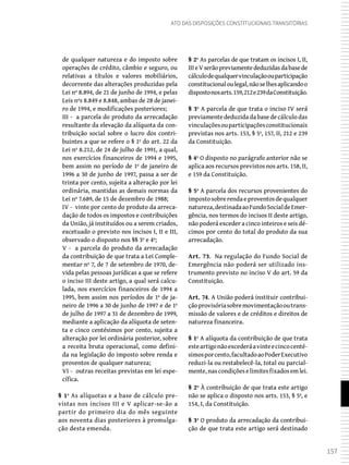 157
Ato das Disposições Constitucionais Transitórias
de qualquer natureza e do imposto sobre
operações de crédito, câmbio e seguro, ou
relativas a títulos e valores mobiliários,
decorrente das alterações produzidas pela
Lei nº 8.894, de 21 de junho de 1994, e pelas
Leis nºs 8.849 e 8.848, ambas de 28 de janei-
ro de 1994, e modificações posteriores;
III - a parcela do produto da arrecadação
resultante da elevação da alíquota da con-
tribuição social sobre o lucro dos contri-
buintes a que se refere o § 1º do art. 22 da
Lei nº 8.212, de 24 de julho de 1991, a qual,
nos exercícios financeiros de 1994 e 1995,
bem assim no período de 1º de janeiro de
1996 a 30 de junho de 1997, passa a ser de
trinta por cento, sujeita a alteração por lei
ordinária, mantidas as demais normas da
Lei nº 7.689, de 15 de dezembro de 1988;
IV - vinte por cento do produto da arreca-
dação de todos os impostos e contribuições
da União, já instituídos ou a serem criados,
excetuado o previsto nos incisos I, II e III,
observado o disposto nos §§ 3º e 4º;
V - a parcela do produto da arrecadação
da contribuição de que trata a Lei Comple-
mentar nº 7, de 7 de setembro de 1970, de-
vida pelas pessoas jurídicas a que se refere
o inciso III deste artigo, a qual será calcu-
lada, nos exercícios financeiros de 1994 a
1995, bem assim nos períodos de 1º de ja-
neiro de 1996 a 30 de junho de 1997 e de 1º
de julho de 1997 a 31 de dezembro de 1999,
mediante a aplicação da alíquota de seten-
ta e cinco centésimos por cento, sujeita a
alteração por lei ordinária posterior, sobre
a receita bruta operacional, como defini-
da na legislação do imposto sobre renda e
proventos de qualquer natureza;
VI - outras receitas previstas em lei espe-
cífica.
§ 1º As alíquotas e a base de cálculo pre-
vistas nos incisos III e V aplicar-se-ão a
partir do primeiro dia do mês seguinte
aos noventa dias posteriores à promulga-
ção desta emenda.
§ 2º As parcelas de que tratam os incisos I, II,
IIIeVserãopreviamentededuzidasdabasede
cálculodequalquervinculaçãoouparticipação
constitucionaloulegal,nãoselhesaplicandoo
dispostonosarts.159,212e239daConstituição.
§ 3º A parcela de que trata o inciso IV será
previamente deduzida da base de cálculo das
vinculaçõesouparticipaçõesconstitucionais
previstas nos arts. 153, § 5º, 157, II, 212 e 239
da Constituição.
§ 4º O disposto no parágrafo anterior não se
aplica aos recursos previstos nos arts. 158, II,
e 159 da Constituição.
§ 5º A parcela dos recursos provenientes do
impostosobrerendaeproventosdequalquer
natureza,destinadaaoFundoSocialdeEmer-
gência, nos termos do incisos II deste artigo,
não poderá exceder a cinco inteiros e seis dé-
cimos por cento do total do produto da sua
arrecadação.
Art. 73. Na regulação do Fundo Social de
Emergência não poderá ser utilizado ins-
trumento previsto no inciso V do art. 59 da
Constituição.
Art. 74. A União poderá instituir contribui-
çãoprovisóriasobremovimentaçãooutrans-
missão de valores e de créditos e direitos de
natureza financeira.
§ 1º A alíquota da contribuição de que trata
esteartigonãoexcederáavinteecincocenté-
simosporcento,facultadoaoPoderExecutivo
reduzi-la ou restabelecê-la, total ou parcial-
mente,nascondiçõeselimitesfixadosemlei.
§ 2º À contribuição de que trata este artigo
não se aplica o disposto nos arts. 153, § 5º, e
154, I, da Constituição.
§ 3º O produto da arrecadação da contribui-
ção de que trata este artigo será destinado
 