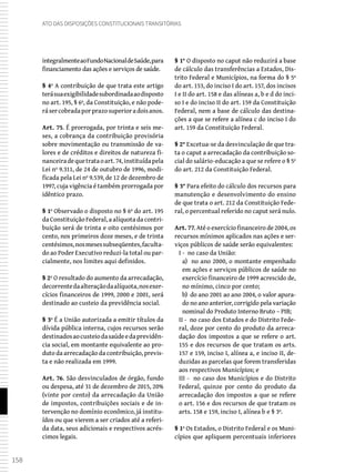 158
Ato das Disposições Constitucionais Transitórias
integralmenteaoFundoNacionaldeSaúde,para
financiamento das ações e serviços de saúde.
§ 4º A contribuição de que trata este artigo
terásuaexigibilidadesubordinadaaodisposto
no art. 195, § 6º, da Constituição, e não pode-
rásercobradaporprazosuperioradoisanos.
Art. 75. É prorrogada, por trinta e seis me-
ses, a cobrança da contribuição provisória
sobre movimentação ou transmissão de va-
lores e de créditos e direitos de natureza fi-
nanceiradequetrataoart.74,instituídapela
Lei nº 9.311, de 24 de outubro de 1996, modi-
ficada pela Lei nº 9.539, de 12 de dezembro de
1997, cuja vigência é também prorrogada por
idêntico prazo.
§ 1º Observado o disposto no § 6º do art. 195
da Constituição Federal, a alíquota da contri-
buição será de trinta e oito centésimos por
cento, nos primeiros doze meses, e de trinta
centésimos,nosmesessubseqüentes,faculta-
do ao Poder Executivo reduzi-la total ou par-
cialmente, nos limites aqui definidos.
§ 2º O resultado do aumento da arrecadação,
decorrentedaalteraçãodaalíquota,nosexer-
cícios financeiros de 1999, 2000 e 2001, será
destinado ao custeio da previdência social.
§ 3º É a União autorizada a emitir títulos da
dívida pública interna, cujos recursos serão
destinadosaocusteiodasaúdeedaprevidên-
cia social, em montante equivalente ao pro-
duto da arrecadação da contribuição, previs-
ta e não realizada em 1999.
Art. 76. São desvinculados de órgão, fundo
ou despesa, até 31 de dezembro de 2015, 20%
(vinte por cento) da arrecadação da União
de impostos, contribuições sociais e de in-
tervenção no domínio econômico, já institu-
ídos ou que vierem a ser criados até a referi-
da data, seus adicionais e respectivos acrés-
cimos legais.
§ 1° O disposto no caput não reduzirá a base
de cálculo das transferências a Estados, Dis-
trito Federal e Municípios, na forma do § 5º
do art. 153, do inciso I do art. 157, dos incisos
I e II do art. 158 e das alíneas a, b e d do inci-
so I e do inciso II do art. 159 da Constituição
Federal, nem a base de cálculo das destina-
ções a que se refere a alínea c do inciso I do
art. 159 da Constituição Federal.
§ 2° Excetua-se da desvinculação de que tra-
ta o caput a arrecadação da contribuição so-
cial do salário-educação a que se refere o § 5º
do art. 212 da Constituição Federal.
§ 3° Para efeito do cálculo dos recursos para
manutenção e desenvolvimento do ensino
de que trata o art. 212 da Constituição Fede-
ral, o percentual referido no caput será nulo.
Art. 77. Até o exercício financeiro de 2004, os
recursos mínimos aplicados nas ações e ser-
viços públicos de saúde serão equivalentes:
I - no caso da União:
a) no ano 2000, o montante empenhado
em ações e serviços públicos de saúde no
exercício financeiro de 1999 acrescido de,
no mínimo, cinco por cento;
b) do ano 2001 ao ano 2004, o valor apura-
do no ano anterior, corrigido pela variação
nominal do Produto Interno Bruto – PIB;
II - no caso dos Estados e do Distrito Fede-
ral, doze por cento do produto da arreca-
dação dos impostos a que se refere o art.
155 e dos recursos de que tratam os arts.
157 e 159, inciso I, alínea a, e inciso II, de-
duzidas as parcelas que forem transferidas
aos respectivos Municípios; e
III - no caso dos Municípios e do Distrito
Federal, quinze por cento do produto da
arrecadação dos impostos a que se refere
o art. 156 e dos recursos de que tratam os
arts. 158 e 159, inciso I, alínea b e § 3º.
§ 1º Os Estados, o Distrito Federal e os Muni-
cípios que apliquem percentuais inferiores
 