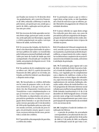 159
Ato das Disposições Constitucionais Transitórias
aos fixados nos incisos II e III deverão elevá
-los gradualmente, até o exercício financei-
ro de 2004, reduzida a diferença à razão de,
pelo menos, um quinto por ano, sendo que, a
partir de 2000, a aplicação será de pelo me-
nos sete por cento.
§ 2º Dos recursos da União apurados nos ter-
mos deste artigo, quinze por cento, no míni-
mo, serão aplicados nos Municípios, segundo
o critério populacional, em ações e serviços
básicos de saúde, na forma da lei.
§ 3º Os recursos dos Estados, do Distrito Fe-
deral e dos Municípios destinados às ações e
serviços públicos de saúde e os transferidos
pelaUniãoparaamesmafinalidadeserãoapli-
cados por meio de Fundo de Saúde que será
acompanhado e fiscalizado por Conselho de
Saúde, sem prejuízo do disposto no art. 74 da
Constituição Federal.
§ 4º Na ausência da lei complementar a que
se refere o art. 198, § 3º, a partir do exercício
financeiro de 2005, aplicar-se-á à União, aos
Estados, ao Distrito Federal e aos Municípios
o disposto neste artigo.
Art. 78. Ressalvados os créditos definidos
em lei como de pequeno valor, os de natu-
reza alimentícia, os de que trata o art. 33
deste Ato das Disposições Constitucionais
Transitórias e suas complementações e os
que já tiverem os seus respectivos recur-
sos liberados ou depositados em juízo, os
precatórios pendentes na data de promul-
gação desta Emenda e os que decorram de
ações iniciais ajuizadas até 31 de dezembro
de 1999 serão liquidados pelo seu valor real,
em moeda corrente, acrescido de juros le-
gais, em prestações anuais, iguais e suces-
sivas, no prazo máximo de dez anos, permi-
tida a cessão dos créditos.
§ 1º É permitida a decomposição de parcelas,
a critério do credor.
§ 2º As prestações anuais a que se refere o
caput deste artigo terão, se não liquidadas
até o final do exercício a que se referem, po-
der liberatório do pagamento de tributos da
entidade devedora.
§ 3º O prazo referido no caput deste artigo
fica reduzido para dois anos, nos casos de
precatórios judiciais originários de desapro-
priação de imóvel residencial do credor, des-
de que comprovadamente único à época da
imissão na posse.
§ 4º O Presidente do Tribunal competente de-
verá, vencido o prazo ou em caso de omissão
noorçamento,oupreteriçãoaodireitodepre-
cedência, a requerimento do credor, requisi-
tar ou determinar o seqüestro de recursos fi-
nanceirosdaentidadeexecutada,suficientes
à satisfação da prestação.
Art. 79. É instituído, para vigorar até o ano
de 2010, no âmbito do Poder Executivo Fede-
ral, o Fundo de Combate e Erradicação da Po-
breza, a ser regulado por lei complementar
com o objetivo de viabilizar a todos os bra-
sileiros acesso a níveis dignos de subsistên-
cia, cujos recursos serão aplicados em ações
suplementares de nutrição, habitação, edu-
cação, saúde, reforço de renda familiar e ou-
tros programas de relevante interesse social
voltados para melhoria da qualidade de vida.
(Vide Emenda Constitucional nº 67 de 22 de
dezembro de 2010) Parágrafo único. O Fundo
previsto neste artigo terá Conselho Consul-
tivo e de Acompanhamento que conte com a
participação de representantes da sociedade
civil, nos termos da lei.
Art. 80. Compõem o Fundo de Combate e Er-
radicação da Pobreza:
I - a parcela do produto da arrecadação
correspondente a um adicional de oito cen-
tésimos por cento, aplicável de 18 de junho
de 2000 a 17 de junho de 2002, na alíquota
da contribuição social de que trata o art.
 