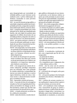 16
Título II - Dos Direitos e Garantias Fundamentais
para desapropriação por necessidade ou
utilidade pública, ou por interesse social,
mediante justa e prévia indenização em
dinheiro, ressalvados os casos previstos
nesta Constituição;
XXV - no caso de iminente perigo público, a
autoridade competente poderá usar de pro-
priedade particular, assegurada ao proprie-
tário indenização ulterior, se houver dano;
XXVI - a pequena propriedade rural, assim
definida em lei, desde que trabalhada pela
família, não será objeto de penhora para
pagamento de débitos decorrentes de sua
atividade produtiva, dispondo a lei sobre os
meios de financiar o seu desenvolvimento;
XXVII - aos autores pertence o direito ex-
clusivo de utilização, publicação ou repro-
dução de suas obras, transmissível aos her-
deiros pelo tempo que a lei fixar;
XXVIII - são assegurados, nos termos da lei:
a) a proteção às participações individuais
em obras coletivas e à reprodução da ima-
gem e voz humanas, inclusive nas ativi-
dades desportivas;
b) o direito de fiscalização do aproveita-
mento econômico das obras que criarem
ou de que participarem aos criadores, aos
intérpretes e às respectivas representa-
ções sindicais e associativas;
XXIX - a lei assegurará aos autores de in-
ventos industriais privilégio temporário
para sua utilização, bem como proteção
às criações industriais, à propriedade das
marcas, aos nomes de empresas e a outros
signos distintivos, tendo em vista o inte-
resse social e o desenvolvimento tecnoló-
gico e econômico do País;
XXX - é garantido o direito de herança;
XXXI - a sucessão de bens de estrangeiros
situados no País será regulada pela lei bra-
sileira em benefício do cônjuge ou dos fi-
lhos brasileiros, sempre que não lhes seja
mais favorável a lei pessoal do de cujus;
XXXII - o Estado promoverá, na forma da
lei, a defesa do consumidor;
XXXIII - todos têm direito a receber dos ór-
gãos públicos informações de seu interes-
se particular, ou de interesse coletivo ou
geral, que serão prestadas no prazo da lei,
sob pena de responsabilidade, ressalvadas
aquelas cujo sigilo seja imprescindível à se-
gurança da sociedade e do Estado;
XXXIV - são a todos assegurados, indepen-
dentemente do pagamento de taxas:
a) o direito de petição aos poderes públi-
cos em defesa de direitos ou contra ilega-
lidade ou abuso de poder;
b) a obtenção de certidões em repartições
públicas, para defesa de direitos e esclare-
cimento de situações de interesse pessoal;
XXXV - a lei não excluirá da apreciação do
Poder Judiciário lesão ou ameaça a direito;
XXXVI - a lei não prejudicará o direito ad-
quirido, o ato jurídico perfeito e a coisa
julgada;
XXXVII - não haverá juízo ou tribunal de
exceção;
XXXVIII - é reconhecida a instituição do
júri, com a organização que lhe der a lei,
assegurados:
a) a plenitude de defesa;
b) o sigilo das votações;
c) a soberania dos veredictos;
d) a competência para o julgamento dos
crimes dolosos contra a vida;
XXXIX - não há crime sem lei anterior
que o defina, nem pena sem prévia comi-
nação legal;
XL - a lei penal não retroagirá, salvo para
beneficiar o réu;
XLI - a lei punirá qualquer discriminação
atentatória dos direitos e liberdades fun-
damentais;
XLII - a prática do racismo constitui cri-
me inafiançável e imprescritível, sujeito à
pena de reclusão, nos termos da lei;
XLIII - a lei considerará crimes inafiançá-
veis e insuscetíveis de graça ou anistia a
prática da tortura, o tráfico ilícito de entor-
pecentes e drogas afins, o terrorismo e os
definidos como crimes hediondos, por eles
respondendo os mandantes, os executores
 