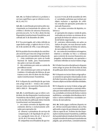 161
Ato das Disposições Constitucionais Transitórias
Art. 83. Lei federal definirá os produtos e
serviços supérfluos a que se referem os arts.
80, II, e 82, § 2º.
Art. 84. A contribuição provisória sobre mo-
vimentação ou transmissão de valores e de
créditos e direitos de natureza financeira,
prevista nos arts. 74, 75 e 80, I, deste Ato das
DisposiçõesConstitucionaisTransitórias,será
cobrada até 31 de dezembro de 2004.
§ 1º Fica prorrogada, até a data referida no
caput deste artigo, a vigência da Lei nº 9.311,
de 24 de outubro de 1996, e suas alterações.
§ 2º Do produto da arrecadação da contribui-
ção social de que trata este artigo será desti-
nada a parcela correspondente à alíquota de:
I - vinte centésimos por cento ao Fundo
Nacional de Saúde, para financiamento
das ações e serviços de saúde;
II - dez centésimos por cento ao custeio da
previdência social;
III - oito centésimos por cento ao Fundo de
Combate e Erradicação da Pobreza, de que
tratam os arts. 80 e 81 deste Ato das Dispo-
sições Constitucionais Transitórias.
§ 3º A alíquota da contribuição de que trata
este artigo será de: I - trinta e oito centési-
mos por cento, nos exercícios financeiros de
2002 e 2003; II - (Revogado).
Art. 85. A contribuição a que se refere o art.
84 deste Ato das Disposições Constitucionais
Transitórias não incidirá, a partir do trigési-
mo dia da data de publicação desta Emenda
Constitucional, nos lançamentos:
I - em contas correntes de depósito espe-
cialmente abertas e exclusivamente utili-
zadas para operações de:
a) câmaras e prestadoras de serviços de
compensação e de liquidação de que tra-
ta o parágrafo único do art. 2º da Lei nº
10.214, de 27 de março de 2001;
b) companhias securitizadoras de que tra-
ta a Lei nº 9.514, de 20 de novembro de 1997;
c) sociedades anônimas que tenham por
objeto exclusivo a aquisição de crédi-
tos oriundos de operações praticadas no
mercado financeiro;
II - em contas correntes de depósito, re-
lativos a:
a) operações de compra e venda de ações,
realizadas em recintos ou sistemas de ne-
gociação de bolsas de valores e no merca-
do de balcão organizado;
b) contratos referenciados em ações ou
índices de ações, em suas diversas moda-
lidades, negociados em bolsas de valores,
de mercadorias e de futuros;
III - em contas de investidores estrangeiros,
relativos a entradas no País e a remessas
para o exterior de recursos financeiros em-
pregados, exclusivamente, em operações e
contratos referidos no inciso II deste artigo.
§ 1ºOPoderExecutivodisciplinaráodisposto
neste artigo no prazo de trinta dias da data
de publicação desta Emenda Constitucional.
§ 2º O disposto no inciso I deste artigo aplica-
se somente às operações relacionadas em ato
doPoderExecutivo,dentreaquelasquecons-
tituamoobjetosocialdasreferidasentidades.
§ 3º O disposto no inciso II deste artigo apli-
ca-se somente a operações e contratos efetu-
adosporintermédiodeinstituiçõesfinancei-
ras,sociedadescorretorasdetítulosevalores
mobiliários, sociedades distribuidoras de tí-
tulos e valores mobiliários e sociedades cor-
retoras de mercadorias.
Art. 86. Serão pagos conforme disposto no
art. 100 da Constituição Federal, não se lhes
aplicando a regra de parcelamento estabele-
cida no caput do art. 78 deste Ato das Dispo-
siçõesConstitucionaisTransitórias,osdébitos
daFazendaFederal,Estadual,DistritalouMu-
nicipaloriundosdesentençastransitadasem
julgado, que preencham, cumulativamente,
 