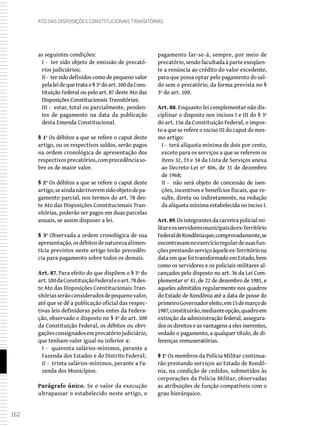 162
Ato das Disposições Constitucionais Transitórias
as seguintes condições:
I - ter sido objeto de emissão de precató-
rios judiciários;
II - ter sido definidos como de pequeno valor
pelaleidequetratao§3ºdoart.100daCons-
tituição Federal ou pelo art. 87 deste Ato das
Disposições Constitucionais Transitórias;
III - estar, total ou parcialmente, penden-
tes de pagamento na data da publicação
desta Emenda Constitucional.
§ 1º Os débitos a que se refere o caput deste
artigo, ou os respectivos saldos, serão pagos
na ordem cronológica de apresentação dos
respectivosprecatórios,comprecedênciaso-
bre os de maior valor.
§ 2º Os débitos a que se refere o caput deste
artigo,seaindanãotiveremsidoobjetodepa-
gamento parcial, nos termos do art. 78 des-
te Ato das Disposições Constitucionais Tran-
sitórias, poderão ser pagos em duas parcelas
anuais, se assim dispuser a lei.
§ 3º Observada a ordem cronológica de sua
apresentação,osdébitosdenaturezaalimen-
tícia previstos neste artigo terão precedên-
cia para pagamento sobre todos os demais.
Art. 87. Para efeito do que dispõem o § 3º do
art.100daConstituiçãoFederaleoart.78des-
te Ato das Disposições Constitucionais Tran-
sitóriasserãoconsideradosdepequenovalor,
até que se dê a publicação oficial das respec-
tivas leis definidoras pelos entes da Federa-
ção, observado o disposto no § 4º do art. 100
da Constituição Federal, os débitos ou obri-
gaçõesconsignadosemprecatóriojudiciário,
que tenham valor igual ou inferior a:
I - quarenta salários-mínimos, perante a
Fazenda dos Estados e do Distrito Federal;
II - trinta salários-mínimos, perante a Fa-
zenda dos Municípios.
Parágrafo único. Se o valor da execução
ultrapassar o estabelecido neste artigo, o
pagamento far-se-á, sempre, por meio de
precatório, sendo facultada à parte exeqüen-
te a renúncia ao crédito do valor excedente,
para que possa optar pelo pagamento do sal-
do sem o precatório, da forma prevista no §
3º do art. 100.
Art. 88. Enquanto lei complementar não dis-
ciplinar o disposto nos incisos I e III do § 3º
do art. 156 da Constituição Federal, o impos-
to a que se refere o inciso III do caput do mes-
mo artigo:
I - terá alíquota mínima de dois por cento,
exceto para os serviços a que se referem os
itens 32, 33 e 34 da Lista de Serviços anexa
ao Decreto-Lei nº 406, de 31 de dezembro
de 1968;
II - não será objeto de concessão de isen-
ções, incentivos e benefícios fiscais, que re-
sulte, direta ou indiretamente, na redução
da alíquota mínima estabelecida no inciso I.
Art. 89.Osintegrantesdacarreirapolicialmi-
litareosservidoresmunicipaisdoex-Território
FederaldeRondôniaque,comprovadamente,se
encontravamnoexercícioregulardesuasfun-
çõesprestandoserviçoàqueleex-Territóriona
data em que foi transformado em Estado, bem
como os servidores e os policiais militares al-
cançados pelo disposto no art. 36 da Lei Com-
plementar nº 41, de 22 de dezembro de 1981, e
aqueles admitidos regularmente nos quadros
do Estado de Rondônia até a data de posse do
primeiroGovernadoreleito,em15demarçode
1987,constituirão,medianteopção,quadroem
extinção da administração federal, assegura-
dos os direitos e as vantagens a eles inerentes,
vedado o pagamento, a qualquer título, de di-
ferenças remuneratórias.
§ 1º Os membros da Polícia Militar continua-
rão prestando serviços ao Estado de Rondô-
nia, na condição de cedidos, submetidos às
corporações da Polícia Militar, observadas
as atribuições de função compatíveis com o
grau hierárquico.
 