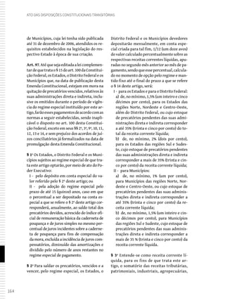 164
Ato das Disposições Constitucionais Transitórias
de Municípios, cuja lei tenha sido publicada
até 31 de dezembro de 2006, atendidos os re-
quisitos estabelecidos na legislação do res-
pectivo Estado à época de sua criação.
Art. 97.Atéquesejaeditadaaleicomplemen-
tardequetratao§15doart.100daConstitui-
ção Federal, os Estados, o Distrito Federal e os
Municípios que, na data de publicação desta
Emenda Constitucional, estejam em mora na
quitaçãodeprecatóriosvencidos,relativosàs
suas administrações direta e indireta, inclu-
sive os emitidos durante o período de vigên-
cia do regime especial instituído por este ar-
tigo,farãoessespagamentosdeacordocomas
normas a seguir estabelecidas, sendo inapli-
cável o disposto no art. 100 desta Constitui-
ção Federal, exceto em seus §§ 2º, 3º, 9º, 10, 11,
12, 13 e 14, e sem prejuízo dos acordos de juí-
zos conciliatórios já formalizados na data de
promulgação desta Emenda Constitucional.
§ 1º Os Estados, o Distrito Federal e os Muni-
cípios sujeitos ao regime especial de que tra-
ta este artigo optarão, por meio de ato do Po-
der Executivo:
I - pelo depósito em conta especial do va-
lor referido pelo § 2º deste artigo; ou
II - pela adoção do regime especial pelo
prazo de até 15 (quinze) anos, caso em que
o percentual a ser depositado na conta es-
pecial a que se refere o § 2º deste artigo cor-
responderá, anualmente, ao saldo total dos
precatórios devidos, acrescido do índice ofi-
cial de remuneração básica da caderneta de
poupança e de juros simples no mesmo per-
centual de juros incidentes sobre a caderne-
ta de poupança para fins de compensação
da mora, excluída a incidência de juros com-
pensatórios, diminuído das amortizações e
dividido pelo número de anos restantes no
regime especial de pagamento.
§ 2º Para saldar os precatórios, vencidos e a
vencer, pelo regime especial, os Estados, o
Distrito Federal e os Municípios devedores
depositarão mensalmente, em conta espe-
cial criada para tal fim, 1/12 (um doze avos)
dovalorcalculadopercentualmentesobreas
respectivas receitas correntes líquidas, apu-
radas no segundo mês anterior ao mês de pa-
gamento,sendoqueessepercentual,calcula-
do no momento de opção pelo regime e man-
tido fixo até o final do prazo a que se refere
o § 14 deste artigo, será:
I - para os Estados e para o Distrito Federal:
a) de, no mínimo, 1,5% (um inteiro e cinco
décimos por cento), para os Estados das
regiões Norte, Nordeste e Centro-Oeste,
além do Distrito Federal, ou cujo estoque
de precatórios pendentes das suas admi-
nistrações direta e indireta corresponder
a até 35% (trinta e cinco por cento) do to-
tal da receita corrente líquida;
b) de, no mínimo, 2% (dois por cento),
para os Estados das regiões Sul e Sudes-
te, cujo estoque de precatórios pendentes
das suas administrações direta e indireta
corresponder a mais de 35% (trinta e cin-
co por cento) da receita corrente líquida;
II - para Municípios:
a) de, no mínimo, 1% (um por cento),
para Municípios das regiões Norte, Nor-
deste e Centro-Oeste, ou cujo estoque de
precatórios pendentes das suas adminis-
trações direta e indireta corresponder a
até 35% (trinta e cinco por cento) da re-
ceita corrente líquida;
b) de, no mínimo, 1,5% (um inteiro e cin-
co décimos por cento), para Municípios
das regiões Sul e Sudeste, cujo estoque de
precatórios pendentes das suas adminis-
trações direta e indireta corresponder a
mais de 35 % (trinta e cinco por cento) da
receita corrente líquida.
§ 3º Entende-se como receita corrente lí-
quida, para os fins de que trata este ar-
tigo, o somatório das receitas tributárias,
patrimoniais, industriais, agropecuárias,
 