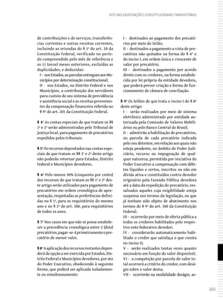 165
Ato das Disposições Constitucionais Transitórias
de contribuições e de serviços, transferên-
cias correntes e outras receitas correntes,
incluindo as oriundas do § 1º do art. 20 da
Constituição Federal, verificado no perío-
do compreendido pelo mês de referência e
os 11 (onze) meses anteriores, excluídas as
duplicidades, e deduzidas:
I- nosEstados,asparcelasentreguesaosMu-
nicípios por determinação constitucional;
II - nos Estados, no Distrito Federal e nos
Municípios, a contribuição dos servidores
para custeio do seu sistema de previdência
e assistência social e as receitas provenien-
tes da compensação financeira referida no
§ 9º do art. 201 da Constituição Federal.
§ 4º As contas especiais de que tratam os §§
1º e 2º serão administradas pelo Tribunal de
Justiça local, para pagamento de precatórios
expedidos pelos tribunais.
§ 5ºOsrecursosdepositadosnascontasespe-
ciais de que tratam os §§ 1º e 2º deste artigo
não poderão retornar para Estados, Distrito
Federal e Municípios devedores.
§ 6º Pelo menos 50% (cinquenta por cento)
dos recursos de que tratam os §§ 1º e 2º des-
te artigo serão utilizados para pagamento de
precatórios em ordem cronológica de apre-
sentação, respeitadas as preferências defini-
das no § 1º, para os requisitórios do mesmo
ano e no § 2º do art. 100, para requisitórios
de todos os anos.
§ 7º Nos casos em que não se possa estabele-
cer a precedência cronológica entre 2 (dois)
precatórios,pagar-se-áprimeiramenteopre-
catório de menor valor.
§8ºAaplicaçãodosrecursosrestantesdepen-
derádeopçãoaserexercidaporEstados,Dis-
trito Federal e Municípios devedores, por ato
do Poder Executivo, obedecendo à seguinte
forma, que poderá ser aplicada isoladamen-
te ou simultaneamente:
I - destinados ao pagamento dos precató-
rios por meio do leilão;
II - destinados a pagamento a vista de pre-
catórios não quitados na forma do § 6° e
do inciso I, em ordem única e crescente de
valor por precatório;
III - destinados a pagamento por acordo
direto com os credores, na forma estabele-
cida por lei própria da entidade devedora,
que poderá prever criação e forma de fun-
cionamento de câmara de conciliação.
§ 9º Os leilões de que trata o inciso I do § 8º
deste artigo:
I - serão realizados por meio de sistema
eletrônico administrado por entidade au-
torizada pela Comissão de Valores Mobili-
ários ou pelo Banco Central do Brasil;
II - admitirão a habilitação de precatórios,
ou parcela de cada precatório indicada
pelo seu detentor, em relação aos quais não
esteja pendente, no âmbito do Poder Judi-
ciário, recurso ou impugnação de qual-
quer natureza, permitida por iniciativa do
Poder Executivo a compensação com débi-
tos líquidos e certos, inscritos ou não em
dívida ativa e constituídos contra devedor
originário pela Fazenda Pública devedora
até a data da expedição do precatório, res-
salvados aqueles cuja exigibilidade esteja
suspensa nos termos da legislação, ou que
já tenham sido objeto de abatimento nos
termos do § 9º do art. 100 da Constituição
Federal;
III - ocorrerão por meio de oferta pública a
todos os credores habilitados pelo respec-
tivo ente federativo devedor;
IV - considerarão automaticamente habi-
litado o credor que satisfaça o que consta
no inciso II;
V - serão realizados tantas vezes quanto
necessário em função do valor disponível;
VI - a competição por parcela do valor to-
tal ocorrerá a critério do credor, com desá-
gio sobre o valor desta;
VII - ocorrerão na modalidade deságio, as-
 