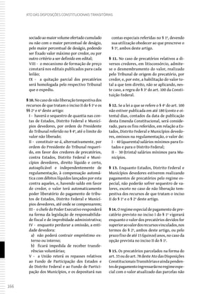 166
Ato das Disposições Constitucionais Transitórias
sociadoaomaiorvolumeofertadocumulado
ou não com o maior percentual de deságio,
pelo maior percentual de deságio, podendo
ser fixado valor máximo por credor, ou por
outro critério a ser definido em edital;
VIII - o mecanismo de formação de preço
constará nos editais publicados para cada
leilão;
IX - a quitação parcial dos precatórios
será homologada pelo respectivo Tribunal
que o expediu.
§ 10. Nocasodenãoliberaçãotempestivados
recursos de que tratam o inciso II do § 1º e os
§§ 2º e 6º deste artigo:
I - haverá o sequestro de quantia nas con-
tas de Estados, Distrito Federal e Municí-
pios devedores, por ordem do Presidente
do Tribunal referido no § 4º, até o limite do
valor não liberado;
II - constituir-se-á, alternativamente, por
ordem do Presidente do Tribunal requeri-
do, em favor dos credores de precatórios,
contra Estados, Distrito Federal e Muni-
cípios devedores, direito líquido e certo,
autoaplicável e independentemente de
regulamentação, à compensação automá-
tica com débitos líquidos lançados por esta
contra aqueles, e, havendo saldo em favor
do credor, o valor terá automaticamente
poder liberatório do pagamento de tribu-
tos de Estados, Distrito Federal e Municí-
pios devedores, até onde se compensarem;
III - o chefe do Poder Executivo responderá
na forma da legislação de responsabilida-
de fiscal e de improbidade administrativa;
IV - enquanto perdurar a omissão, a enti-
dade devedora:
a) não poderá contrair empréstimo ex-
terno ou interno;
b) ficará impedida de receber transfe-
rências voluntárias;
V - a União reterá os repasses relativos
ao Fundo de Participação dos Estados e
do Distrito Federal e ao Fundo de Partici-
pação dos Municípios, e os depositará nas
contas especiais referidas no § 1º, devendo
sua utilização obedecer ao que prescreve o
§ 5º, ambos deste artigo.
§ 11. No caso de precatórios relativos a di-
versos credores, em litisconsórcio, admite-
se o desmembramento do valor, realizado
pelo Tribunal de origem do precatório, por
credor, e, por este, a habilitação do valor to-
tal a que tem direito, não se aplicando, nes-
te caso, a regra do § 3º do art. 100 da Consti-
tuição Federal.
§ 12. Se a lei a que se refere o § 4º do art. 100
não estiver publicada em até 180 (cento e oi-
tenta) dias, contados da data de publicação
desta Emenda Constitucional, será conside-
rado, para os fins referidos, em relação a Es-
tados, Distrito Federal e Municípios devedo-
res, omissos na regulamentação, o valor de:
I - 40 (quarenta) salários mínimos para Es-
tados e para o Distrito Federal;
II - 30 (trinta) salários mínimos para Mu-
nicípios.
§ 13. Enquanto Estados, Distrito Federal e
Municípios devedores estiverem realizando
pagamentos de precatórios pelo regime es-
pecial, não poderão sofrer sequestro de va-
lores, exceto no caso de não liberação tem-
pestiva dos recursos de que tratam o inciso
II do § 1º e o § 2º deste artigo.
§ 14. Oregimeespecialdepagamentodepre-
catório previsto no inciso I do § 1º vigorará
enquanto o valor dos precatórios devidos for
superioraovalordosrecursosvinculados,nos
termos do § 2º, ambos deste artigo, ou pelo
prazo fixo de até 15 (quinze) anos, no caso da
opção prevista no inciso II do § 1º.
§ 15. Os precatórios parcelados na forma do
art. 33 ou do art. 78 deste Ato das Disposições
ConstitucionaisTransitóriaseaindapenden-
tesdepagamentoingressarãonoregimeespe-
cial com o valor atualizado das parcelas não
 